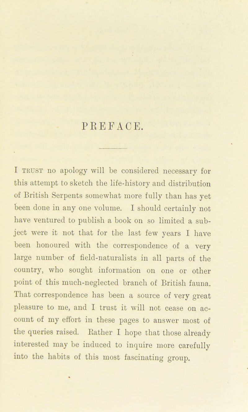 PEEFACE. I TRUST uo apology will be considered necessary for this attempt to sketch the life-history and distribution of British Serpents somewhat more fully than has yet been done in any one volume. I should certainly not have ventured to publish a book on so limited a sub- ject were it not that for the last few years I have been honoured with the correspondence of a very large number of field-naturalists in all parts of the country, who sought information on one or other point of this much-neglected branch of British fauna. That correspondence has been a source of very great pleasure to me, and I trust it will not cease on ac- count of my effort in these pages to answer most of the queries raised. Ptather I hope that those already interested may be induced to inquire more carefully into the habits of this most fascinating group.
