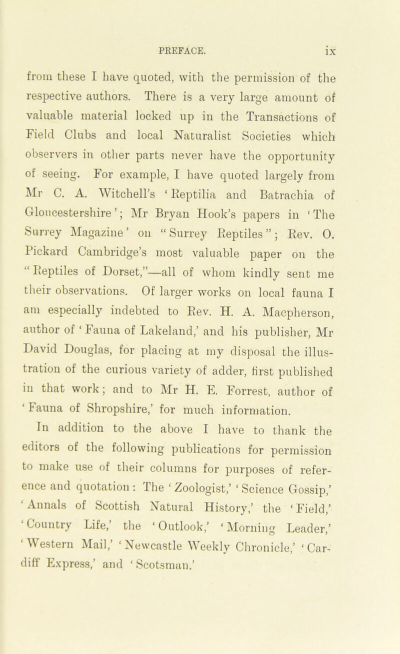 from these I have quoted, with the permission of the respective authors. There is a very large amount of valuable material locked up in the Transactions of Field Clubs and local Naturalist Societies which observers in other parts never have the opportunity of seeing. For example, I have quoted largely from Mr C. A. Witchell’s ‘ Eeptilia and Batrachia of Gloucestershire’; Mr Bryan Hook’s papers in ‘The Surrey Magazine’ on “Surrey Eeptiles ”; Ptev. 0. Pickard Cambridge’s most valuable paper on the “Eeptiles of Dorset,”—all of whom kindly sent me their observations. Of larger works on local fauna I am e.specially indebted to Eev. H. A. Macpherson, author of ‘ Fauna of Lakeland,’ and his publisher, Mr David Douglas, for placing at my disposal the illus- tration of the curious variety of adder, first published in that work; and to Mr H. E. Forrest, author of ‘ Fauna of Shropshire,’ for much information. In addition to the above I have to thank the editors of the following publications for permission to make use of their columns for purposes of refer- ence and quotation : The ‘ Zoologist,’ ‘ Science Gossip,’ ‘ Annals of Scottish Natural History,’ the ‘ Field,’ ‘Country Life,’ the ‘Outlook,’ ‘Morning Leader,’ ‘Western Mail,’ ‘Newcastle Weekly Clironicle,’ ‘Car- diff Express,’ and ‘Scotsman.’