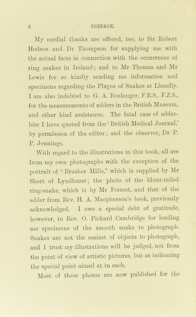 My cordial thanks are offered, too, to Sir Kobert Hodson and Dr Thompson for supplying me with the actual facts in connection with the occurrence of ring snakes in Ireland; and to Mr Thomas and Mr Lewis for so kindly sending me information and specimens regarding the Plague of Snakes at Llanelly. I am also indebted to Gr. A. Boulenger, F.Pi.S., F.Z.S., for the measurements of adders in the British Museum, and other kind assistance. The fatal case of adder- bite I have quoted from the ‘ British Medical Journal,’ by permission of the editor; and the observer. Dr P. P. Jennings. With resard to the illustrations in this book, all are from my own photographs with the exception of the portrait of “ Brusher Mills,” which is supplied hy i\Ir Short of Lyndhurst; the photo of the blunt-tailed ring-snake, which is by Mr Forrest, and that of the adder from Ptev. H. A. Macpherson’s book, previously acknowledged. I owe a special debt of gratitude, however, to Kev. 0. Pickard Cambridge for lending me specimens of the smooth snake to photograph. Snakes are not the easiest of objects to photograph, and I trust my illustrations will be judged, not from the point of view of artistic pictures, but as indicating the special point aimed at in each. Most of these photos are now published for the