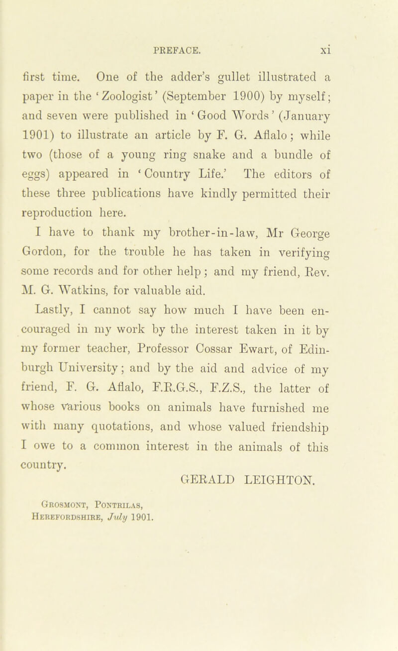 first time. One of the adder’s gullet illustrated a paper in the ‘Zoologist’ (September 1900) by myself; and seven were published in ‘Good Words’ (January 1901) to illustrate an article by F. G. Aflalo; while two (those of a young ring snake and a bundle of eggs) appeared in ‘ Country Life.’ The editors of these three publications have kindly permitted their reproduction here. I have to thank my brother-in-law, Mr George Gordon, for the trouble he has taken in verifying some records and for other help; and my friend, Eev. M. G. Watkins, for valuable aid. Lastly, I cannot say how much I have been en- couraged in my work by the interest taken in it by my former teacher. Professor Cossar Ewart, of Edin- burgh University; and by the aid and advice of my friend, E. G. Aflalo, F.E.G.S., F.Z.S., the latter of whose Various books on animals have furnished me with many quotations, and whose valued friendship I owe to a common interest in the animals of this country. GERALD LEIGHTON. Grosmoxt, Pontrilas, Herefordshire, July 1901.