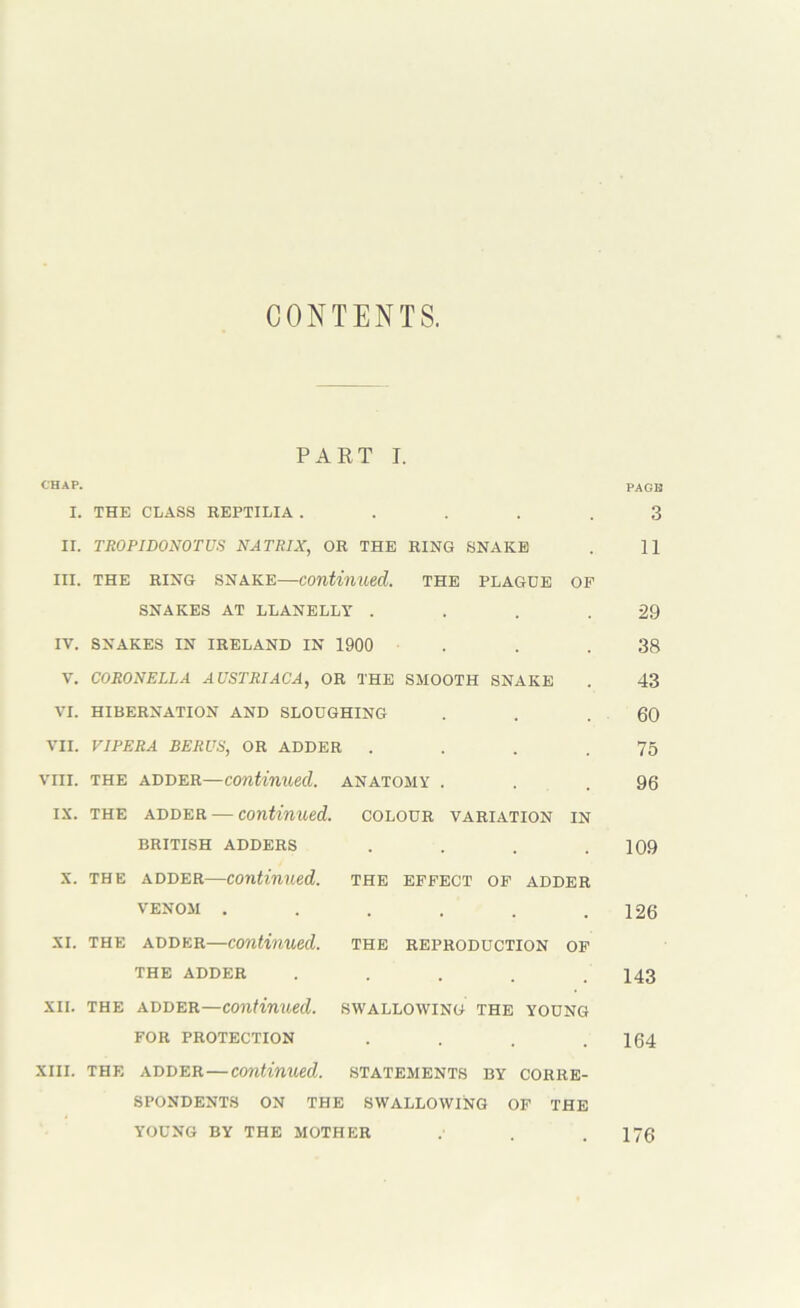 CONTENTS. PART I. CHAP. PAGB I. THE CLASS REPTILIA ..... 3 II. TROPIDONOTUS NATRIX, OR THE RING SNAKE . 11 III. THE RING SNAKE—continued. THE PLAGUE OF SNAKES AT LLANELLY . . . .29 IV. SNAKES IN IRELAND IN 1900 . . .38 V. CORONELLA AUSTRIACA, OR THE SMOOTH SNAKE . 43 VI. HIBERNATION AND SLOUGHING . . .60 VII. VIPERA BERUS, OR ADDER . . . .75 VIII. THE ADDER—continued. ANATOMY . . .96 IX. THE ADDER — Continued, colour variation in BRITISH ADDERS .... 109 X. THE ADDER—Continued, the effect of adder VENOM . . . . . .126 XI. THE ADDER—Continued, the reproduction of THE ADDER ..... 143 XII. THE ADDER.—continued, swallowing the young for protection . . . .164 XIII. THE ADDER—Continued, statements by corre- spondents ON the swallowing of the YOUNG BY THE MOTHER .' . .176