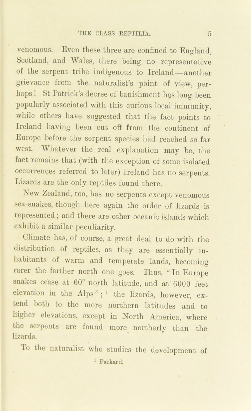 venomous. Even these three are confined to England, Scotland, and Wales, there being no representative of the serpent tribe indigenous to Ireland—another grievance from the naturalist’s point of view, per- haps ! St Patrick’s decree of banishment hg,s long been popularly associated with this curious local immunity, while others have suggested that the fact points to Ireland having been cut off from the continent of Europe before the serpent species had reached so far west. Whatever the real explanation may be, the fact remains that (with the exception of some isolated occurrences referred to later) Ireland has no serpents. Lizards are the only reptiles found there. New Zealand, too, has no serpents except venomous sea-snakes, though here again the order of lizards is represented; and there are other oceanic islands which exhibit a similar peculiarity. Climate has, of course, a great deal to do with the distribution of reptiles, as they are essentially in- habitants of warm and temperate lands, becoming rarer the farther north one goes. Thus, “ In Europe snakes cease at 60° north latitude, and at 6000 feet elevation in the Alps ”; ^ the lizards, howevei’, ex- tend both to the more northern latitudes and to higher elevations, except in North America, where the serpents are found more northerly than the lizards. lo the naturalist who studies the development of