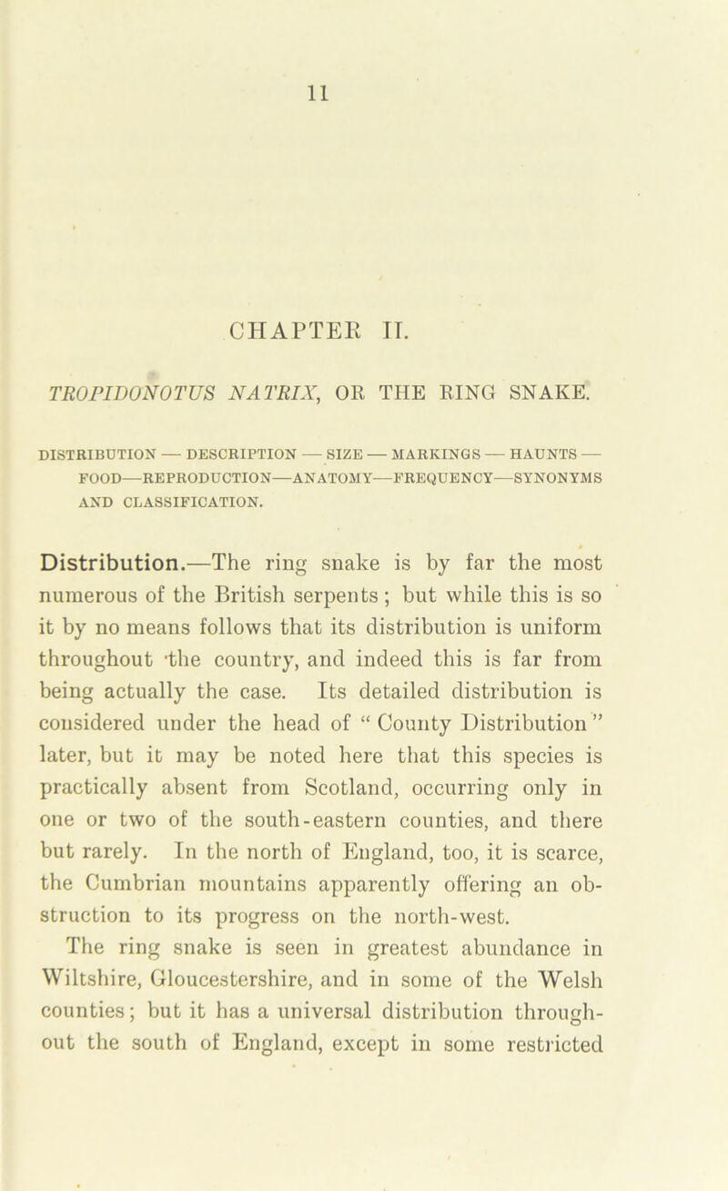 CHAPTER IT. TROFIDONOTUS MATRIX, OR THE RING SNAKE. DISTRIBUTION — DESCRIPTION — SIZE — MARKINGS — HAUNTS — FOOD—REPRODUCTION—ANATOMY—FREQUENCY—SYNONYMS AND CLASSIFICATION. Distribution.—The ring snake is by far the most numerous of the British serpents; but while this is so it by no means follows that its distribution is uniform throughout ’the country, and indeed this is far from being actually the case. Its detailed distribution is considered under the head of “ County Distribution ” later, but it may be noted here that this species is practically absent from Scotland, occurring only in one or two of the south-eastern counties, and there but rarely. In the north of England, too, it is scarce, the Cumbrian mountains apparently offering an ob- struction to its progress on the north-west. The ring snake is seen in greatest abundance in Wiltshire, Gloucestershire, and in some of the Welsh counties; but it has a universal distribution through- out the south of England, except in some restricted