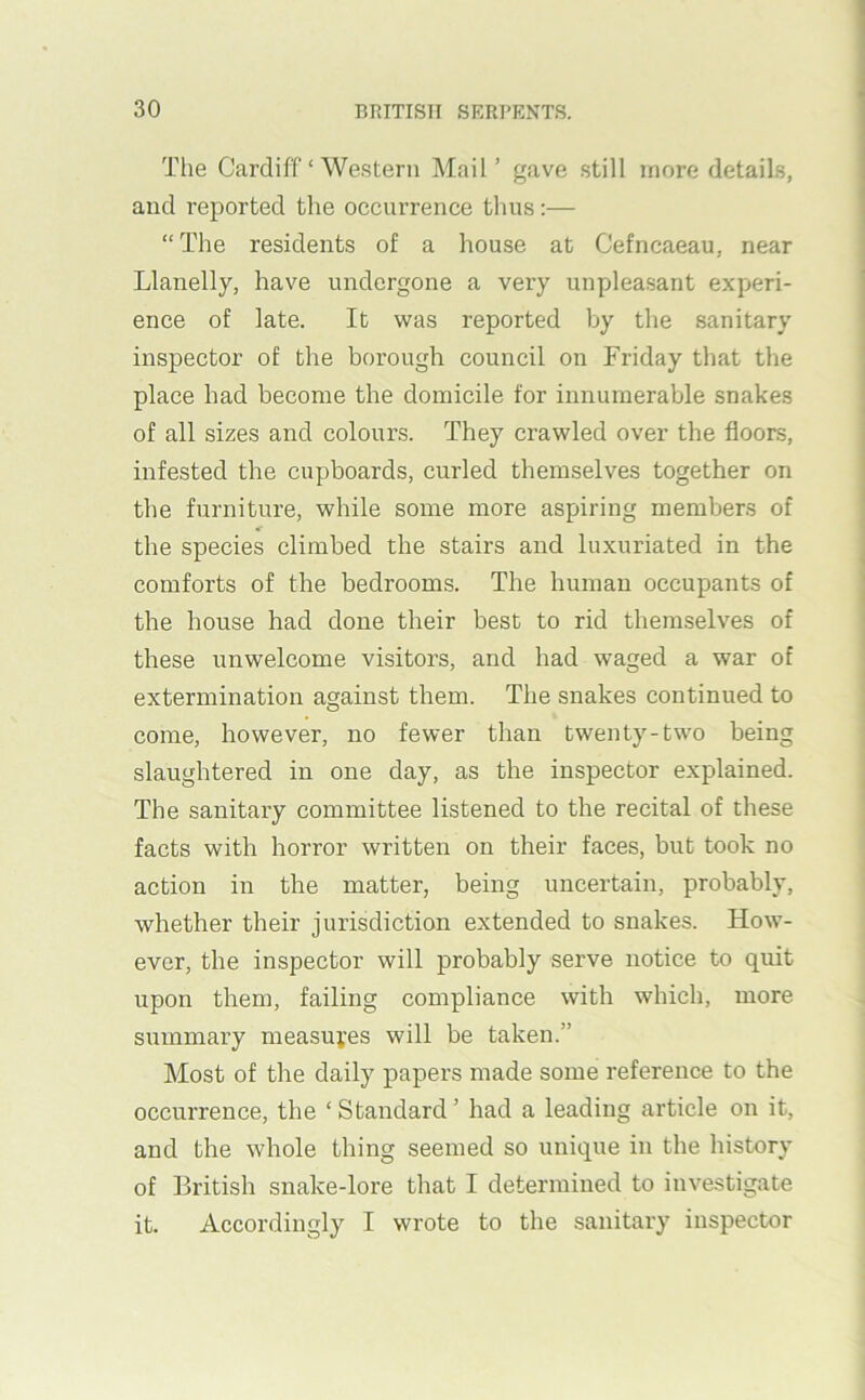 The Cardiff ‘ Western Mail’ gave still more details, and reported the occurrence thus:— “ The residents of a house at Cefncaeau, near Llanelly, have undergone a very unpleasant experi- ence of late. It was reported by the sanitary inspector of the borough council on Friday that the place had become the domicile for innumerable snakes of all sizes and colours. They crawled over the floors, infested the cupboards, curled themselves together on the furniture, while some more aspiring members of the species climbed the stairs and luxuriated in the comforts of the bedrooms. The human occupants of the house had done their best to rid themselves of these unwelcome visitors, and had waged a war of extermination against them. The snakes continued to come, however, no fewer than twenty-two being slaughtered in one day, as the inspector explained. The sanitary committee listened to the recital of these facts with horror written on their faces, but took no action in the matter, being uncertain, probably, whether their jurisdiction extended to snakes. How- ever, the inspector will probably serve notice to quit upon them, failing compliance with which, more summary measui’es will be taken.” Most of the daily papers made some reference to the occurrence, the ‘ Standard ’ had a leading article on it, and the whole thing seemed so unique in the history of British snake-lore that I determined to investigate it. Accordingly I wrote to the sanitary inspector