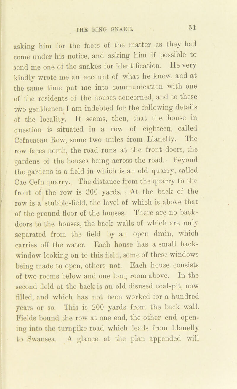 asking him for the facts of the matter as they had come under his notice, and asking him if possible to send me one of the snakes for identification. He very kindly wrote me an account of what he knew, and at the same time put me into communication with one of the residents of the houses concerned, and to these two frentlemen I am indebted for the following details of the locality. It seems, then, that the house in question is situated in a row of eighteen, called Cefncaeau Eow, some two miles from Llanelly. The row faces north, the road runs at the front doors, the gardens of the houses being across the road. Beyond the gardens is a field in which is an old quarry, called Cae Cefu quarry. The distance from the quarry to the front of the row is 300 yards. : At the back of the row is a stubble-field, the level of which is above that of the ground-floor of the houses. There are no back- doors to the houses, the back walls of which are only separated from the field by an open drain, which carries off the water. Each house has a small back- window looking on to this field, some of these windows being made to open, others not. Each house consists of two rooms below and one long room above. In the second field at the back is an old disused coal-pit, now filled, and which has not been worked for a hundred years or so. This is 200 yards from the back wall. Fields bound the row at one end, the other end open- ing into the turnpike road which leads from Llanelly to Swansea. A glance at the plan appended will