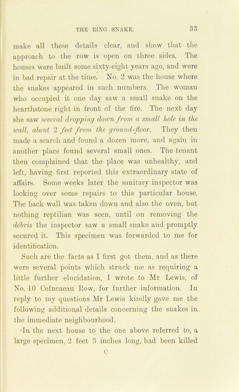 make all these details clear, and show that the approach to the row is open on three sides. The houses were built some sixty-eight years ago, and were in bad repair at the time. No. 2 was the house where the snakes appeared in such numbers. The woman who occupied it one day saw a small snake on the hearthstone right in front of the hre. The next day she saw several dropping dovm from a small hole in the wall, about 2 feet from the ground-floor. They then made a search and found a dozen more, and again in another place found several small ones. The tenant then complained that the place was unhealthy, and left, having first reported this extraordinary state of affairs. Some weeks later the sanitary inspector was looking over some repairs to this particular house. The back wall was taken down and also the oven, but nothing reptilian was seen, until on removing the debris the inspector saw a small snake and promptly secured it. This specimen was forwarded to me for identification. Such are the facts as I first got them, and as there were several points which struck me as requiring a little further elucidation, I wrote to Mr Lewis, of No. 10 Cefneaeau Kow, for further information. In reply to my questions Mr Lewis kindly gave me the following additional details concerning the snakes in the immediate neighbourhood. Tn the next house to the one above referred to, a large specimen, 2 feet 3 inches long, had been killed u