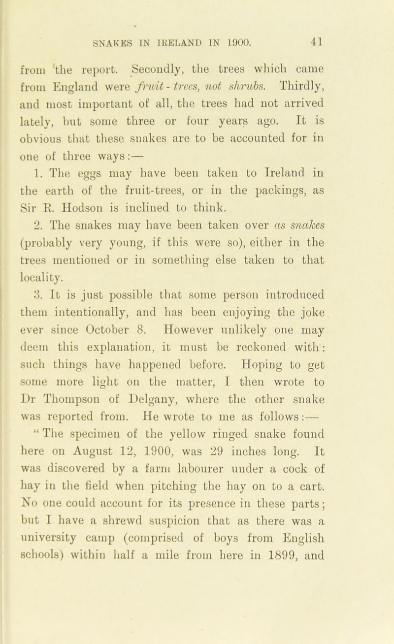 from 'the report. Secondly, the trees which came from England were fruit - trees, not shrubs. Thirdly, and most important of all, the trees had not arrived lately, but some three or four years ago. It is obvious that these snakes are to be accounted for in one of three ways:— 1. The eggs may have been taken to Ireland in the earth of the fruit-trees, or in the packings, as Sir E. Hodson is inclined to think. 2. The snakes may have been taken over as snakes (probably very young, if this were so), either in the trees mentioned or in something else taken to that locality. 3. It is just possible that some person introduced them intentionally, and has been enjoying the joke ever since October 8. However unlikely one may deem this explanation, it must be reckoned with: such things have happened before. Hoping to get some more light on the matter, I then wrote to Dr Thompson of Delgany, where the other snake was reported from. He wrote to me as follows;— “ The specimen of the yellow ringed snake found here on August 12, 1900, was 29 inches long. It was discovered by a farm labourer under a cock of hay in the field when pitching the hay on to a cart. Ho one could account for its presence in these parts; but I have a shrewd suspicion that as there was a university camp (comprised of boys from English schools) within half a mile from here in 1899, and