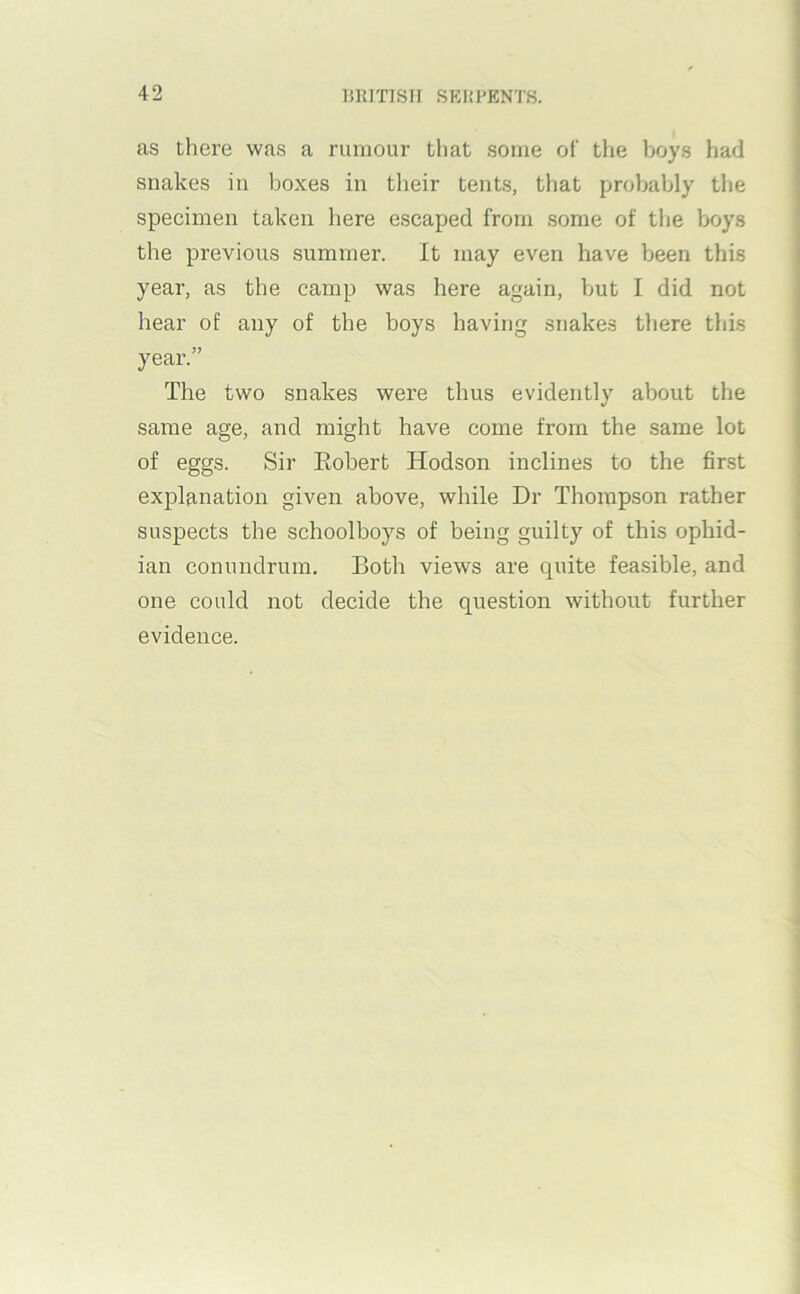 as there wfis a rumour that some of the boys had snakes in boxes in their tents, that prol)ably the specimen taken here escaped from some of the boys the previous summer. It may even have been this year, as the camp was here again, but I did not hear of any of the boys having snakes there this year.” The two snakes were thus evidently about the same age, and might have come from the same lot of eggs. Sir Eobert Hodson inclines to the first explanation given above, while Dr Thompson rather suspects the schoolboys of being guilty of this ophid- ian conundrum. Both views are quite feasible, and one could not decide the question without further evidence.