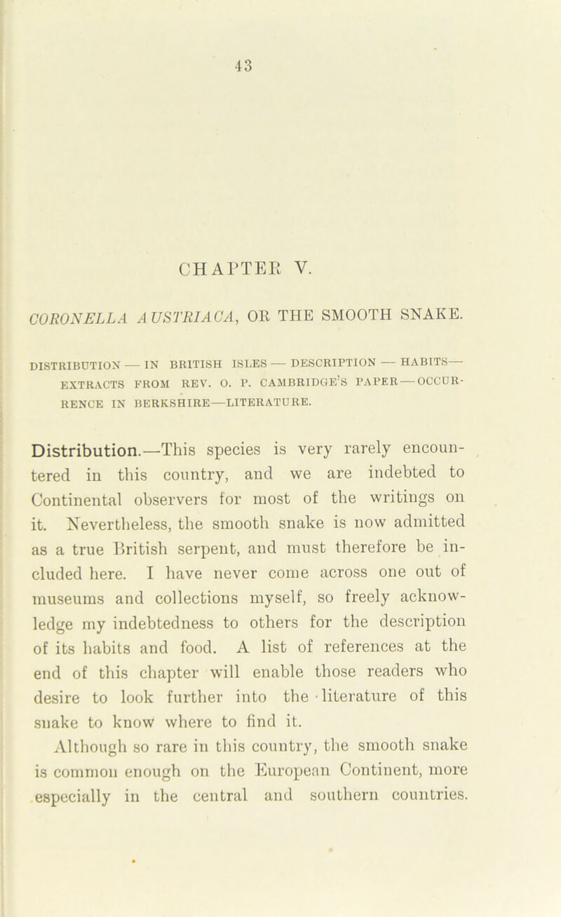 CHArXER V. CORONELLA AUSTRIAGA, OR THE SMOOTH SNAKE. DISTRIBUTIOX — IN BRITISH ISLES — DESCRIPTION — HABITS EXTR.ACTS FROM REV. O. P. CAMBRIDGE’S PAPER — OCCUR- RENCE IN BERKSHIRE—LITERATURE. Distribution.—'This species is very rarely encoun- tered in this country, and we are indebted to Continental observers for most of the writings on it. Nevertheless, the smooth snake is now admitted as a true British serpent, and must therefore be in- cluded here. I have never come across one out of museums and collections myself, so freely acknow- ledge my indebtedness to others for the description of its habits and food. A list of references at the end of this chapter will enable those readers who desire to look further into the • literature of this snake to know where to find it. Although so rare in tliis country, the smooth snake is common enough on the European Continent, more especially in the central and southern countries.