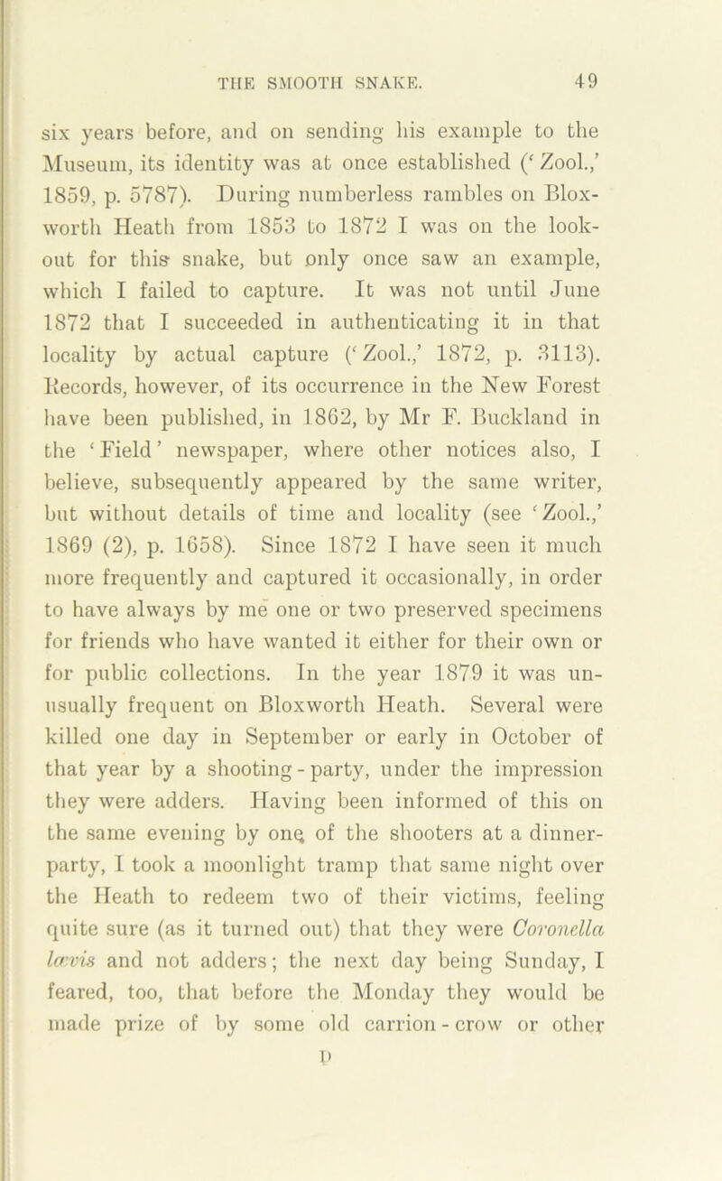 six years before, and on sending his example to the Museum, its identity was at once established Zool.,’ 1859, p. 5787). During numberless rambles on Blox- wortli Heath from 1853 to 1872 I was on the look- out for this snake, but only once saw an example, which I failed to capture. It was not until June 1872 that I succeeded in authenticating it in that locality by actual capture (‘Zool.,’ 1872, p. 3113). Kecords, however, of its occurrence in the Hew Forest have been published, in 1862, by Mr F. Buckland in the ‘ Field ’ newspaper, where other notices also, I believe, subsequently appeared by the same writer, but without details of time and locality (see ‘Zool.,’ 1869 (2), p. 1658). Since 1872 I have seen it much more frequently and captured it occasionally, in order to have always by me one or two preserved specimens for friends who have wanted it either for their own or for public collections. In the year 1879 it was un- usually frequent on Bloxworth Heath. Several were killed one day in September or early in October of that year by a shooting - party, under the impression they were adders. Having been informed of this on the .same evening by onq of the shooters at a dinner- party, I took a moonlight tramp that same night over the Heath to redeem two of their victims, feeling quite sure (as it turned out) that they were Coronella laivis and not adders; the next day being Sunday, I feared, too, that before the Monday they would be made prize of by some old carrion - crow or other 1>