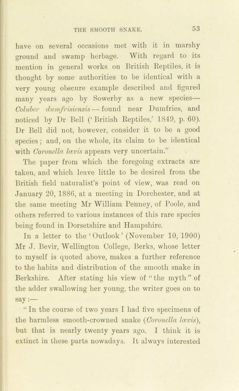 have oil several occasions met with it in marshy ground and swamp herbage. With regard to its mention in general works on British Reptiles, it is thought by some authorities to be identical with a very young obscure example described and figured many years ago by Sowerby as a new species— Coluber clwmfrisicnsis — found near Dumfries, and noticed by Dr Bell (‘ British Reptiles,’ 1849, p. 60). Dr Bell did not, however, consider it to be a good species; and, on the whole, its claim to be identical with Coronclla Icevis appears very uncertain.” The paper from which the foregoing extracts are taken, and which leave little to be desired from the British field naturalist’s point of view, was read on January 20, 1886, at a meeting in Dorchester, and at the same meeting Mr William Penney, of Poole, and others referred to various instances of this rare species being found in Dorsetshire and Hampshire. In a letter to the ‘ Outlook ’ (November 10, 1900) Mr J. Bevir, Wellington College, Berks, whose letter to myself is quoted above, makes a further reference to the habits and distribution of the smooth snake in Berkshire. After stating his view of “ the myth ” of the adder swallowing her young, the writer goes on to say “ In the course of two years I had five specimens of the harmless smooth-crowned snake {Coronclla Icevis), but that is nearly twenty years ago. I think it is extinct in these parts nowadays. It always interested