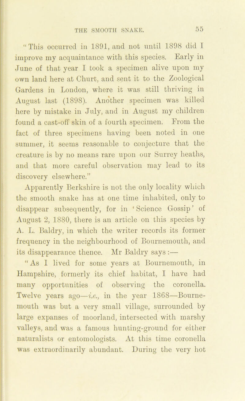 “This occurred in 1891, and not until 1898 did 1 improve my acquaintance with this species. Early in June of that year I took a specimen alive upon my own land here at Churt, and sent it to the Zoological Gardens in London, where it was still thriving in August last (1898). Another specimen was killed here by mistake in July, and in August my children found a cast-off skin of a fourth specimen. From the fact of three specimens having been noted in one summer, it seems reasonable to conjecture that the creature is by no means rare upon our Surrey heaths, and that more careful observation may lead to its discovery elsewhere.” Apparently Berkshire is not the only locality which the smooth snake has at one time inhabited, only to disappear subsequently, for in ‘Science Gossip’ of August 2, 1880, there is aii article on this species by A. L. Baldry, in which the writer records its former frequency in the neighbourhood of Bournemouth, and its disappearance thence. Mr Baldry says :— “As 1 lived for some years at Bournemouth, in Hampshire, formerly its chief habitat, I have had many opportunities of observing the coronella. Twelve years ago—i.e., in the year 1868—Bourne- mouth was but a very small village, surrounded by large expanses of moorland, intersected with marshy valleys, and was a famous hunting-ground for either naturalists or entomologists. At this time coronella was extraordinarily abundant. During the very liot