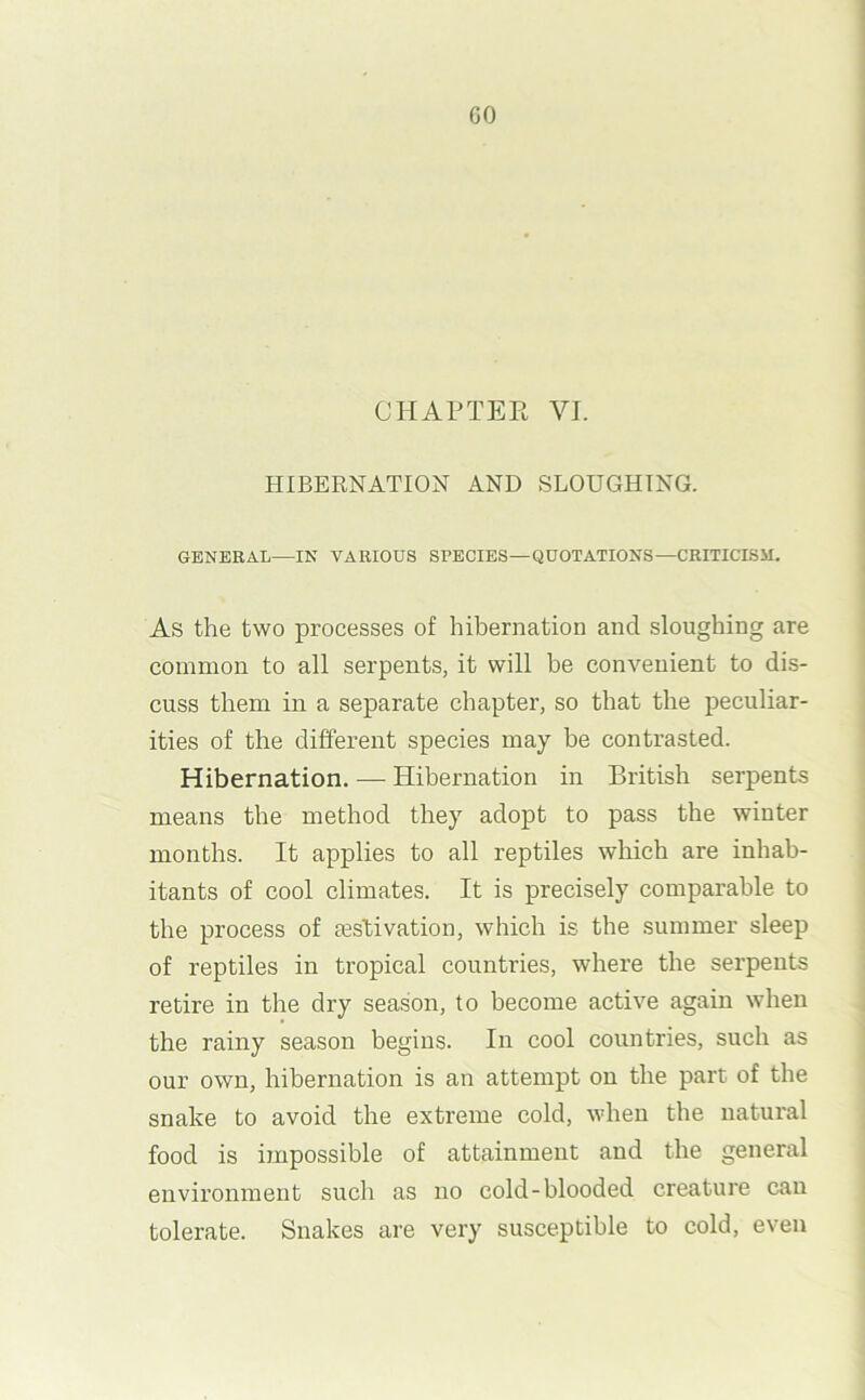 HIBERNATION AND SLOUGHING. GENERAL—IN VARIOUS SPECIES—QUOTATIONS—CRITICISM. As the two processes of hibernation and sloughing are common to all serpents, it will be convenient to dis- cuss them in a separate chapter, so that the peculiar- ities of the different species may he contrasted. Hibernation. — Hibernation in British serpents means the method they adopt to pass the winter months. It applies to all reptiles which are inhab- itants of cool climates. It is precisely comparable to the process of lestivation, which is the summer sleep of reptiles in tropical countries, where the serpents retire in the dry season, to become active again when the rainy season begins. In cool countries, such as our own, hibernation is an attempt on the part of the snake to avoid the extreme cold, when the natural food is impossible of attainment and the general environment such as no cold-blooded creature can tolerate. Snakes are very susceptible to cold, even