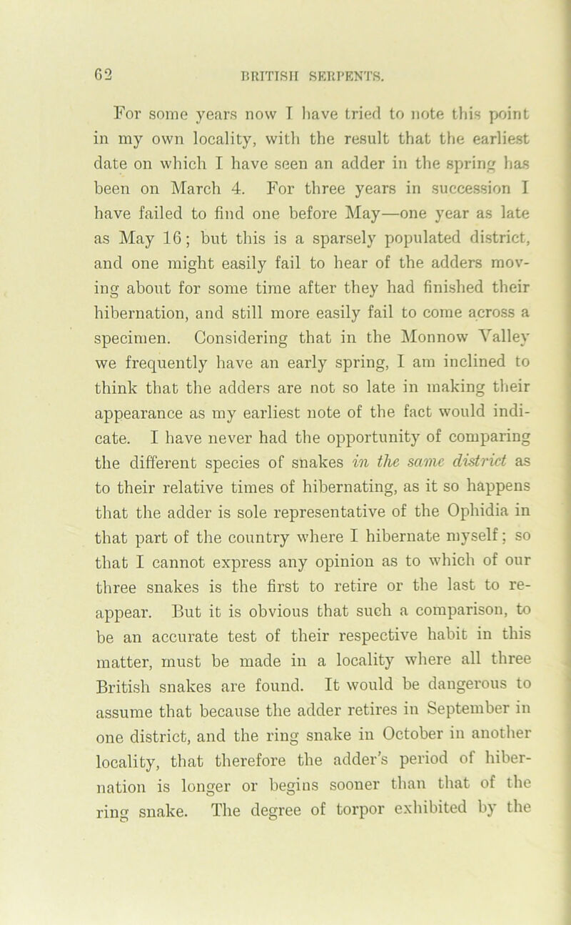 For some years now T liave tried to note this point in my own locality, with the result that the earliest date on which I have seen an adder in the sprin has been on March 4. For three years in succession I have failed to find one before May—one year as late as May 16; but this is a sparsely populated district, and one might easily fail to hear of the adders mov- ing about for some time after they had finished their hibernation, and still more easily fail to come across a specimen. Considering that in the Monnow Valley we frequently have an early spring, I am inclined to think that the adders are not so late in making their appearance as my earliest note of the fact would indi- cate. I have never had the opportunity of comparing the different species of snakes in the, same district as to their relative times of hibernating, as it so happens that the adder is sole representative of the Ophidia in that part of the country where I hibernate niyself; so that I cannot express any opinion as to which of our three snakes is the first to retire or the last to re- appear. But it is obvious that such a comparison, to be an accurate test of their respective habit in this matter, must be made in a locality where all three British snakes are found. It would be dangerous to assume that because the adder retires in September in one district, and the ring snake in October in another locality, that therefore the adder’s period of hiber- nation is longer or begins sooner than that of the ring snake. The degree of torpor exhibited by the