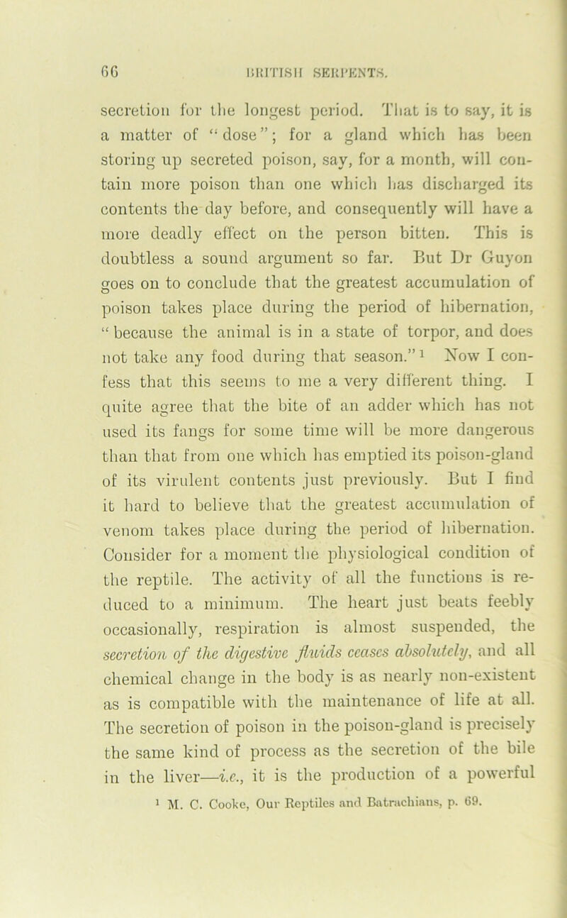 6G liUrnSII SEUl'KNTS. secretion for llie longest period. That is to say, it is a matter of “dose”; for a gland which has been storing np secreted poison, say, for a month, will con- tain more poison than one which has discharged its contents the day before, and consequently will have a more deadly effect on the person bitten. This is doubtless a sound argument so far. But Dr Guyon goes on to conclude that the greatest accumulation of poison takes place during the period of hibernation, “ because the animal is in a state of torpor, and does not take any food during that season.” ^ Xow I con- fess that this seems to me a very different thing. I quite agree that the bite of an adder which has not used its fangs for some time will be more dangerous than that from one which has emptied its poison-gland of its virulent contents just previously. But I find it hard to believe that the greatest accumulation of venom takes place during the period of hibernation. Consider for a moment the physiological condition of the reptile. The activity of all the functions is re- duced to a minimum. The heart just beats feebly occasionally, respiration is almost suspended, the secretion of the digestive fluids ceases absolutely, and all chemical change in the body is as nearly non-existent as is compatible with the maintenance of life at all. The secretion of poison in the poison-gland is precisely the same kind of process as the secretion of the bile in the liver—i.c., it is the production of a powerful > M. C. Cooke, Our Reptiles and Batrachians, p. 69.