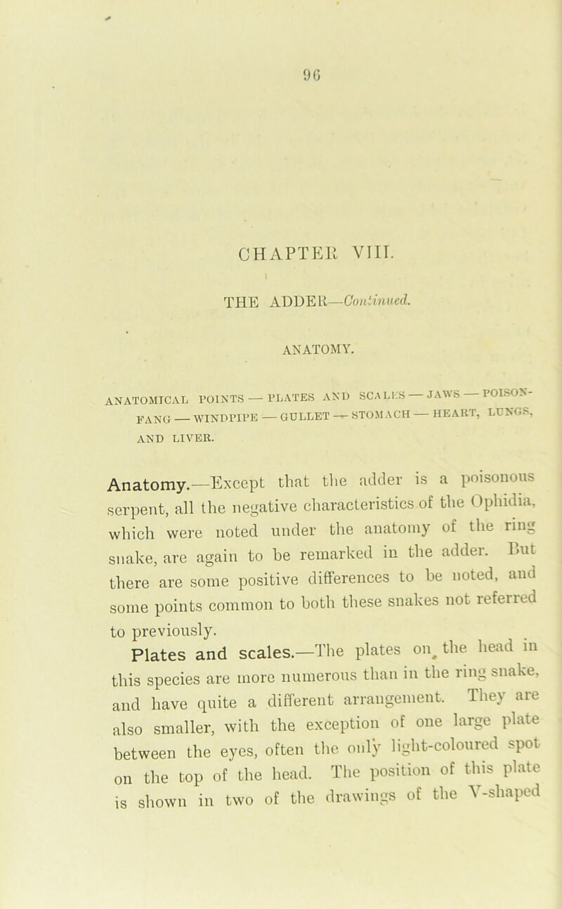 9G CHAPTER Vlir. THE ADDER—Oo/iiMiuetZ. ANATOMY. ANATOMICAL POINTS — PLATES AND SCALLS JAWS POISON- 1(-AN0 — WINDPII'E — GULLET —STOMACH— HEART, LUNG.S, AND LIVER. Anatomy.—Except that the adder is a poisonous serpent, all the negative characteristics of the Opbidia, which were noted under the anatomy of the ring snake, are again to be remarked in the adder. But there are some positive differences to be noted, and some points common to both these snakes not referred to previously. Plates and scales.—The plates on^ the head in this species are more numerous than in the ring snake, and have quite a different arrangement. They are also smaller, with the exception of one large plate between the eyes, often the only light-coloured spot on the top of the head. The position of this plate is shown in two of tlie drawings of the Y-shaped