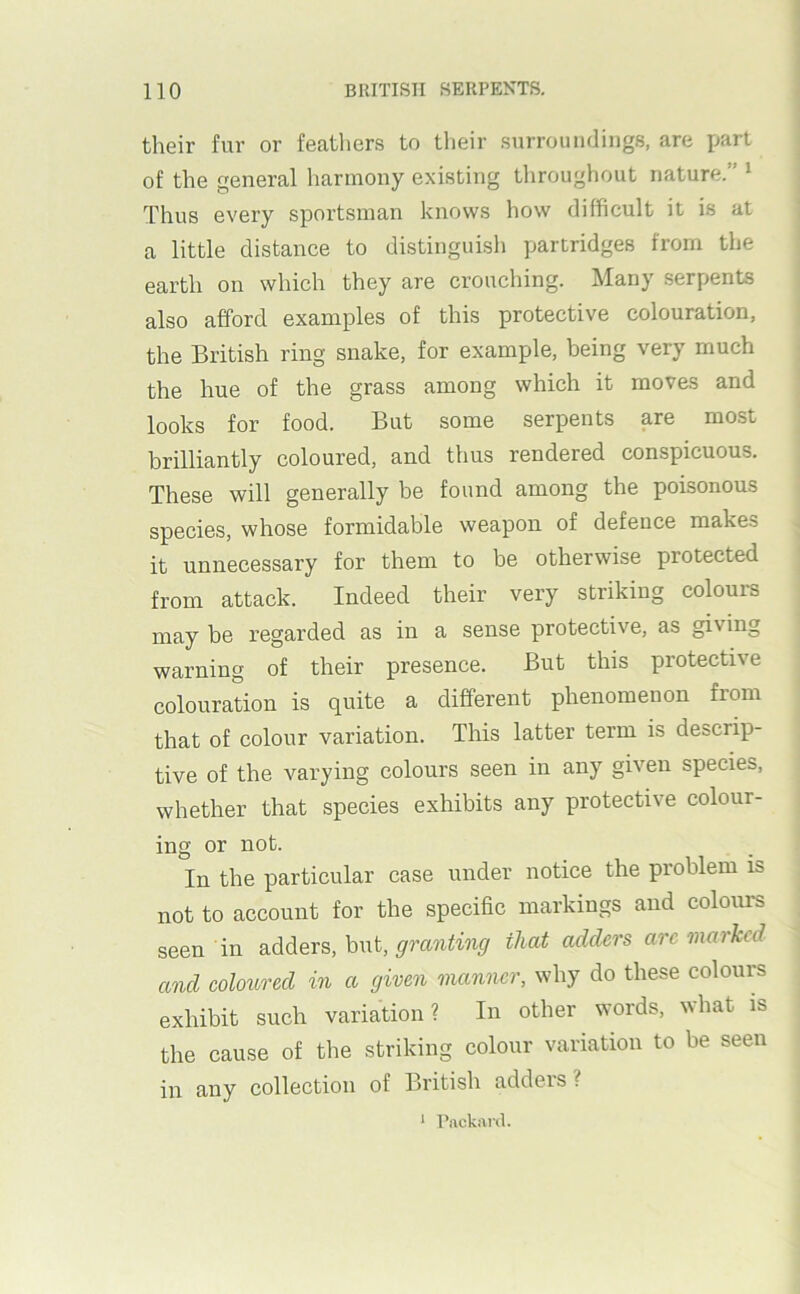 their fur or feathers to tlieir surroundings, are part of the general harmony existing throughout nature.” ‘ Thus every sportsman knows how difficult it is at a little distance to distinguish partridges from the earth on which they are crouching. Many .serpents also afford examples of this protective colouration, the British ring snake, for example, being very much the hue of the grass among which it moves and looks for food. But some serpents are most brilliantly coloured, and thus rendered conspicuous. These will generally be found among the poisonous species, whose formidable weapon of defence makes it unnecessary for them to be otherwise protected from attack. Indeed their very striking colours may be regarded as in a sense protective, as giving warning of their presence. But this protective colouration is quite a different phenomenon from that of colour variation. This latter term is descrip- tive of the varying colours seen in any given species, whether that species exhibits any protective colour- ing or not. In the particular case under notice the problem is not to account for the specific markings and colours seen in adders, but, that adders arc marked and coloured in a given manner, why do these colours exhibit such variation? In other words, what is the cause of the striking colour variation to be seen in any collection of British adders ? * Piickard.