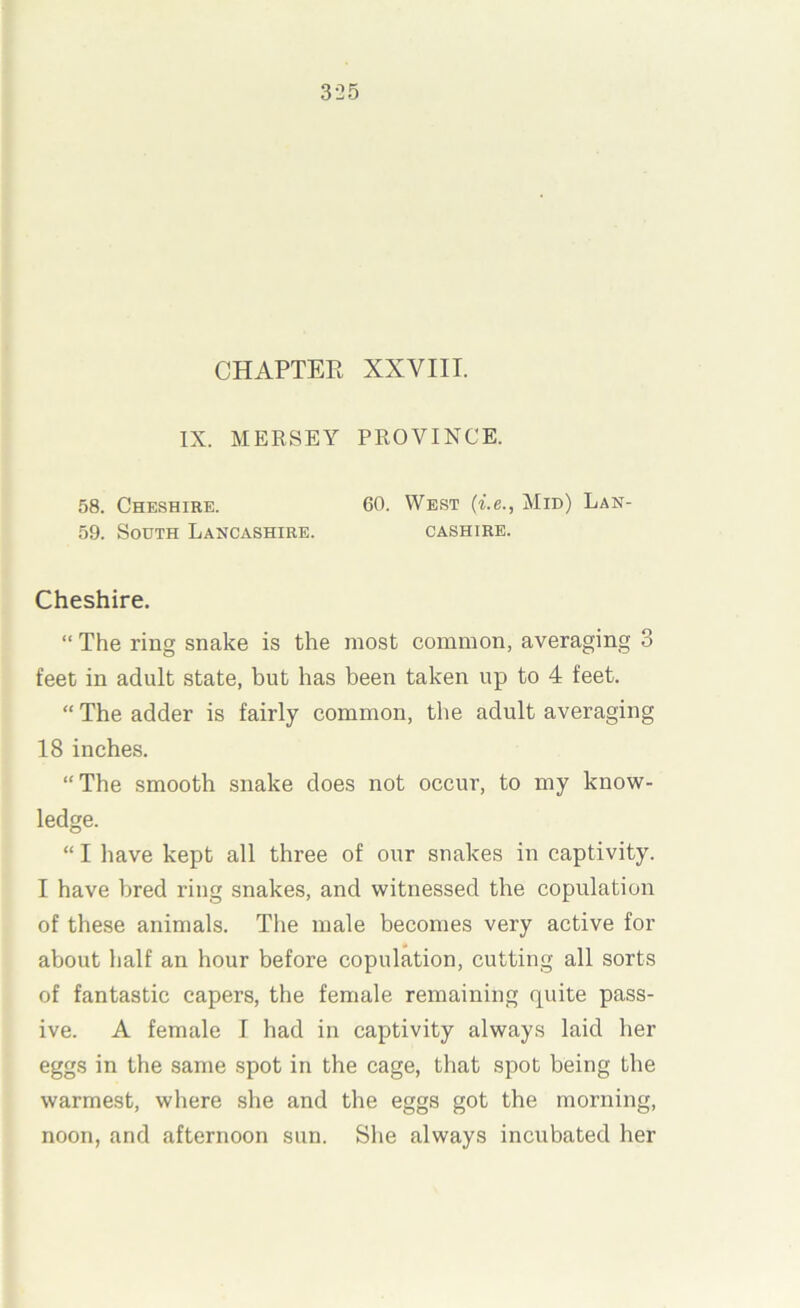 3-25 CHAPTEE XXVIII. IX. MERSEY PROVINCE. 58. Cheshire. 60. West {i.e., Mid) Lan- 59. South Lancashire. cashire. Cheshire. “ The ring snake is the most common, averaging 3 feet in adult state, but has been taken up to 4 feet. “ The adder is fairly common, the adult averaging 18 inches. “The smooth snake does not occur, to my know- ledge. “ I have kept all three of our snakes in captivity. I have bred ring snakes, and witnessed the copulation of these animals. The male becomes very active for about half an hour before copulation, cutting all sorts of fantastic capers, the female remaining quite pass- ive. A female I had in captivity always laid her eggs in the same spot in the cage, that spot being the warmest, where she and the eggs got the morning, noon, and afternoon sun. She always incubated her