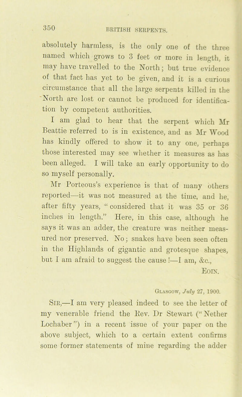 absolutely harmless, is the only one of the three named which grows to 3 feet or more in length, it may have travelled to the North; but true evidence of that fact has yet to be given, and it is a curious circumstance that all the large serpents killed in the 'North are lost or cannot be produced for identifica- tion by competent authorities. I am glad to hear that the serpent which Mr Beattie referred to is in existence, and as Mr Wood has kindly offered to show it to any one, perhaps those interested may see whether it measures as has been alleged. I will take an early opportunity to do so myself personally. Mr Porteous’s experience is that of many others reported—it was not measured at the time, and he, after fifty years, “ considered that it was 35 or 36 inches in length.” Here, in this case, although he says it was an adder, the creature was neither meas- ured nor preserved. No; snakes have been seen often in the Highlands of gigantic and grotesque shapes, but I am afraid to suggest the cause!—I am, &c., Eoix. Glasgow, July 27, 1900. Sir,—I am very pleased indeed to see the letter of my venerable friend the Kev. Dr Stewart (“Nether Lochaber”) in a recent issue of your paper on the above subject, which to a certain extent confirms some former statements of mine regarding the adder