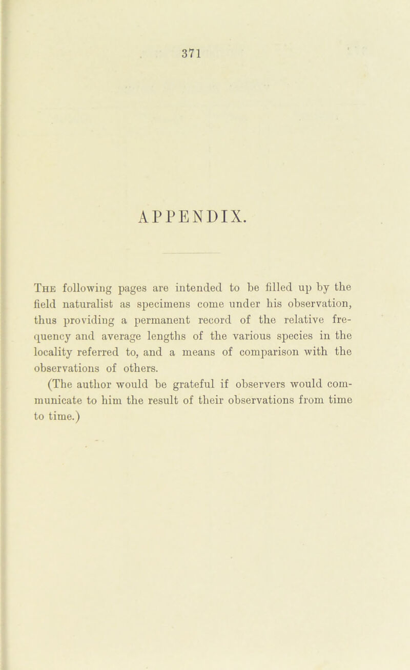 APPENDIX. The following pages are intended to be filled up by the field naturalist as specimens come under bis observation, thus providing a permanent record of the relative fre- quency and average lengths of the various species in the locality referred to, and a means of comparison with the observations of others. (The author would be grateful if observers would com- municate to him the result of their observations from time to time.)