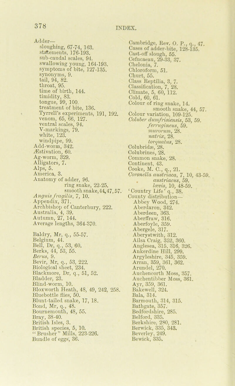 Adder— sloughing, 67-74, 163. staftemeiits, 176-193. sub-caudal scales, 94. swallowing young, 164-193. symptoms of bite, 127-135. synonyms, 9. tail, 94, 82. throat, 95. time of birth, 144. timidity, 83. tongue, 99, 100. treatment of bite, 136. Tyrrell’s experiments, 191, 192. venom, 65, 66, 127. ventral scales, 94. V-markings, 79. white, 123. windpijje, 99. Add-worm, 342. JSstivation, 60. Ag-worm, 329. Alligators, 7. Alps, 5. America, 3. Anatomy of adder, 96. ring snake, 22-25. smooth snake, 44^ 47,57. Anguisfragilis, 7, 10. Appendix, 371. Archbishop of Canterbury, 222. Australia, 4, 39. Autumn, 27, 144. Average lengths, 364-370. Baldry, Mr, q., 55-57. Belgium, 44. Bell, Dr, q., 53, 60. Berks, 44, 53, 55. Berm, 9. Bevir, Mr, q., 53, 222. Biological sheet, 234. Blackmore, Dr, q., 51, 52. Bladder, 23. Blind-worm, 10. Bloxworth Heath, 48, 49, 242, 258. Bluebottle flies, 50. Blunt-tailed snake, 17, 18. Bond, Mr, q., 48. Bournemouth, 48, 55. Bray, 38-40. British Isles, 3. British species, 5, 10. “Brusher” Mills, 223-226. Bundle of eggs, 36. Cambridge, Rev. 0. P., q., 47. Cases of adder-bite, 128-135. Cast-off' slough, 55. Cefncaeau, 29-33, 37. Chelonia, 7. Chloroform, 51. Churt, 55. Class Reptilia, 3, 7. Classification, 7, 28. Climate, 5, 60, 112. Cold, 60, 61. Colour of ring snake, 14. smooth snake, 44, 57. Colour variation, 109-125. Coluber dumfrisiensis, 53, 59. ferrugineus, 59. murortim, 28. natrix, 28. torquatus, 28. Colubridse, 28. Colubrines, 28. Common snake, 28. Continent, 43. Cooke, M. C., q., 21. Coronella austriaca, 7, 10, 43-59. . austriacus, 59. Icevis, 10, 48-59. ‘ Country Life ’ q., 38. County distribution— Abbey Wood, 274. Aberdaron, 342. Aberdeen, 363. Aberifraw, 316. Aberfoyle, 359. Abergele, 317. Aberystwith, 312. Ailsa Craig, 352, 360. Anglesea, 315. 316, 326. Aukerdine Hill, 299. Argyleshire, 345, 359. Arran, 359, 361, 362. Arundel, 270. Auchencorth Moss, 357. Auchentibber Moss, 361. Ayr, 359, 361. Bakewell, 324. Bala, 314. Barmouth, 314, 315. Bathgate, 357. Bedfordshire, 285. Belford, 335. Berkshire, 280, 281. Berwick, 335, 343. Beverley, 249. Bemck, 3S5.