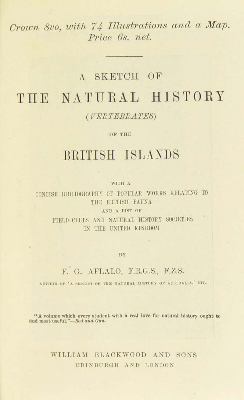 Crown 8vo, with 74 Illustrations and a Map. Price Gs. net. A SKETCH OF THE NATURAL HISTORY {VERTEBRATES) OF THE BRITISH ISLANDS WITH A CONCISE BIBLIOGRAPHY OF POPULAR IVORKS RELATING TO THE BRITISH FAUNA AND A LIST OF FIELD CLUBS AND NATURAL HISTORY SOCIETIES IN THE UNITED KINGDOM BY F.' G. AFLALO, F.E.G.S, F.Z.S. AUTHOR OF ‘A SKETCH OF THE NATURAL HISTORY OF AUSTRALIA,’ ETC. “A volume which every student with a real love for natural history ought to Hnd most usefuL—Rod and Gun. WILLIAM BLACKWOOD AND SONS EDINBURGH AND LONDON