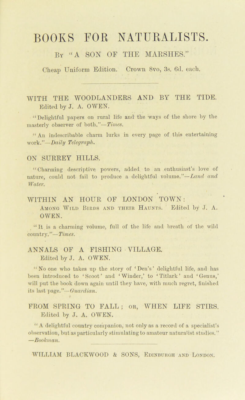 BOOKS FOR NATURALISTS. By “A SON OF THE MARSHES.” Cheap Uniform Edition. Crown 8vo, 3s. 6d. each. WITH THE WOODLANDERS AND BY THE TIDE. Edited by J. A. OWEN. “Delightful papers on rural life and the ways of the shore by the masterly observer of both.”—Times. “An indescribable charm lurks in every page of this entertaining work.”—Daily Telegraph. ON SURREY HILLS. “ Charming descriptive powers, added to an enthusiast’s love of nature, could not fail to produce a delightful volume.”—Land and Water. WITHIN AN HOUR OF LONDON TOWN: Among Wild Birds and their Haunt.s. Edited by J. A. OWEN. “ It is a charming volume, full of the life and breath of the wild country.”—Times. ANNALS OF A FISHING VILLAGE. Edited by J. A. OWEN. “ No one who takes up the story of ‘Den’s’ delightful life, and has been introduced to ‘Scoot’ and ‘Winder,’ to ‘Titlark’ and ‘Genus,’ will put the book down again until they have, with much regret, finished its last ]>age.”—Guardian. FROM SPRING TO FALL ; or, WHEN LIFE STIRS. Edited by J. A. OWEN. “ A delightful country coiiipanion, not only as a record of a specialist’s observation, but as particularly .stimulating to amateur naturalist studies. ” —Bookman.