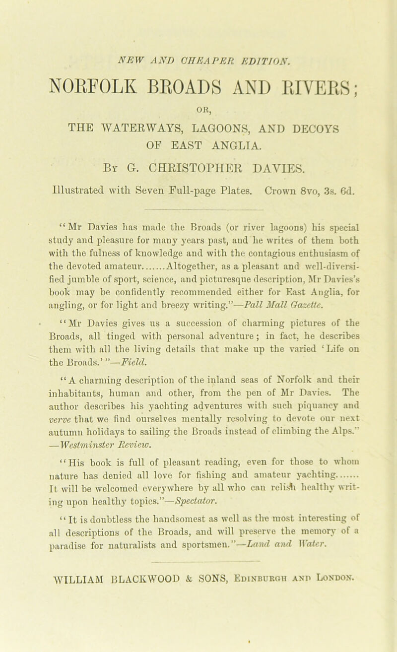 NFAV AND CHEAPER EDITION. NORFOLK BROADS AND RIVERS; OR, THE WATERWAYS, LAGOONS, AND DECOYS OF EAST ANGLIA. By G. CHRISTOPHER DAVIES. Illustrated with Seven Full-page Plates. Crown 8vo, 3s. 6d. “Mr Davies has made the Broads (or river lagoons) his special study and pleasure for many years past, and he writes of them both with the fulness of knowledge and with the contagious enthusia.sm of the devoted amateur Altogether, as a pleasant and well-diversi- fied jumble of sport, science, and picturesque description, Mr Davies’s book may be confidently recommended either for East Anglia, for angling, or for light and breezy writing.”—Pall Mall Gazelle. ‘ ‘ Mr Davies gives us a succession of charming pictures of the Broads, all tinged with personal adventure; in fact, he describes them with all the living details that make up the varied ‘Life on the Broads.’ ”—Field. “A charming description of the inland seas of Norfolk and their inhabitants, human and other, from the pen of Mr Davies. The author describes his yachting adventures with such piquancy and verve that we find ourselves mentally resolving to devote our next autumn holidays to sailing the Broads instead of climbing the Alps.” — Weslminsler Review. “His book is full of pleasant reading, even for those to whom nature has denied all love for fishing and amateur yachting It will be welcomed everywhere by all who can relisli healthy writ- ing upon healthy topics.”—Speclalor. “ It is doubtless the handsomest as well as the most interesting of all descriptions of the Broads, and will preserve the memory of a paradise for naturalists and sportsmen.”—Land and Ila^cr.