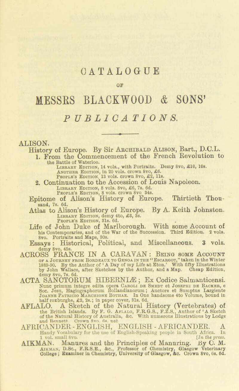 or MESSES BLACKWOOD & SONS’ PUBLICATIONS. ALISON. History of Europe. By Sir Archibald Alison, Bart., D.C.L. 1. From the Commencement of the French Revolution to the Battle of Waterloo. L3RABY Edition, 14 vole., with Portraits. Demy 8vo, £10, 10s. Another Edition, in 20 vols. crown 8vo, £6. People's Edition. 13 vols. crown 8vo, £2, 11s. 2. Continuation to the Accession of Louis Napoleon. Library Edition, 8 vols. 8vo, £6, 7s. 6d. People’s Edition, 8 vols. crown 8vo, 34s. Epitome of Alison’s History of Europe. Thirtieth Thou- sand, 7s. 6d. Atlas to Alison’s History of Europe. By A. Keith Johnston. Library Edition, demy 4to, £3, 3s. People’s Edition, 31s. 6d. Life of John Duke of Marlborough. With some Account of his Contemporaries, and of the War of the Succession. Third Edition. 2 vols. 8vo. Portraits and Maps, 30s. Essays: Historical, Political, and Miscellaneous. 3 vols. demy 8vo, 45s. ACROSS FRANCE IN A CARAVAN: Being some Account OF A Journey from Bordeaux to Genoa in the “Escargot, taken in the Winter 1889-90. By the Author of ‘ A Day of my Life at Eton.’ With fifty Illustrations by John Wallace, after Sketches by the Author, and a Map. Cheap Edition, demy 8vo, 7s. 6d. ACTA SANCTORUM HIBERNI^E ; Ex Codice Salmanticensi. Nunc primnm integre edita opera Caroli de Smedt et Josepbi de Backer, e Soc. Jesn, BUigiographorum Bollandiauorum; Auctore et Sumptus Largiente Joanne Patricio Marchione Bothae. In One handsome 4to Volume, bound in half roxburghe, £2, 2s.; in paper cover, 81s. 6d. AFLALO. A Sketch of the Natural History (Vertebrates) of the British Islands. By F. G. Aflalo, F.R.G.S., F.Z.S., Author of ‘A Sketch of the Natural History of Australia, &c. With numerous Illustrations by Lodge and Bennett Crown 8vo. (ie. net AFRICANDER - ENGLISH, ENGLISH - AFRICANDER. A Handy Vocabulary for the use of English-SiJcaking iiooplo in South Africa. In 1 vol. small 8vo. [In the press. AIKMAJN. Manures and the Principles of Manuring. Ry C. M. Airman, D.Sc., F.R.S.E., &c.. Professor of Chemistry, Glasgow Veterinary CoUege; Examiner in Chemistry, University of Glasgow, &c. Crown 8vo, 6s. 6d.