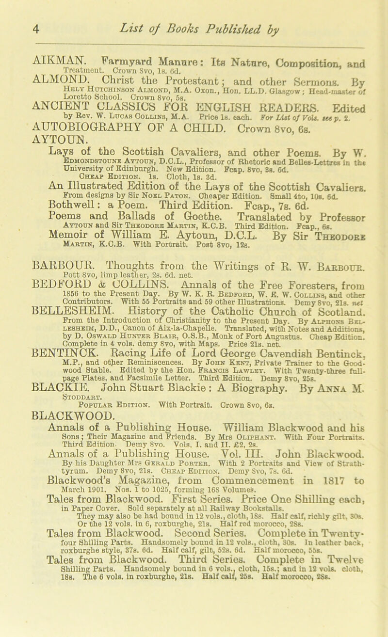 AIKMAN. Farmyard Manure: Its Nature, Composition, and Treatment. Crown Svo, Is. (id. ALMOND. ChrLst the Protestant 5 and other Sermons. By Hkly Hutchinson Almond, M.A. Oxon., Hon. LL.U. Glasgow; Head-master of Loretto School. Crown Svo, 5s. ANCIENT CLASSICS FOE ENGLISH EEADEKS. Edited by Rev. W. Lucas Collins, M.A. Price Is. each. For List 0/ VoU. sm p. 2. AUTOBIOGRAPHY OF A CHILD. Crown Svo, 6s. AYTOUN. Lays of the Scottish Cavaliers, and other Poems. By W. Edmondstoune Attoun, D.C.L., Professor of Rhetoric and Belles-Lettres in the University of Edinburgh. New Edition. Pcap. Svo, 3s. Cd. Cheap Edition. 1s. Cloth, Is. 3d. An Illustrated Edition of the Lays of the Scottish Cavaliers. From designs by Sir Noel Paton. Cheaper Edition. Small 4to, 10s. 6d. Bothwell: a Poem. Third Edition. Fcap., 7b. 6d. Poems and Ballads of Goethe. Translated by Professor Attoun and Sir Theodore Martin, K.C.B. Third Edition. Fcap., 6s. Memoir of William E. Aytoun, D.C.L. By Sir Theodore Martin, K.O.B. With Portrait. Post Svo, 12s. BARBOUR. Thoughts from the Writings of R. W. Barbour. Pott Svo, limp leather, 2s. 6d. net. BEDFORD & COLLINS. Annals of the Free Foresters, from 1856 to the Present Day. By W. K. R. Bedford, W. E. W. Collins, and other Contributors. With 55 Portraits and 59 other Illustrations. Demy Svo, 21s. net BELLESHEIM. History of the Catholic Church of Scotland. From the Introduction of Christianity to the Present Day. By Alphons Bel- lesheim, D.D., Canon of Aix-la-ChapeUe. Translated, with Notes and Additions, by D. Oswald Hunter Blair, O.S.B., Monk of Port Augustus. Cheap Edition. Complete in 4 vols. demy Svo, with Maps. Price 21s. net. BENTINCK. Racing Life of Lord George Cavendish Bentinck, M.P., and otjier Reminiscences. By John Kent, Private Trainer to the Good- wood Stable. Edited by the Hon. Francis Lawlet. With Twenty-three full- page Plates, and Facsimile Letter. Third Edition. Demy Svo, 25s. BLACKIE. John Stuart Blackie : A Biography. By Anna M. Stoddart. Popular Edition. With Portrait. Crown Svo, 6s. BLACKWOOD. Annals of a Publishing House. William Blackwood and his Sons; Their Magazine and Friends. By Mrs Oliphant. With Four Portraits. Third Edition. Demy Svo. Vols. I. and II. £2, 2s. Annals of a Publishing House. Vol. III. John Blackwood. By his Daughter Mrs Gerald Porter. With 2 Portraits and View of Strath- tyrum. Demy Svo, 21s. Cheap Edition. Demy Svo, 7s. 6d. Blackwood’s Magazine, from Commencement in 1817 to March 1901. Nos. 1 to 1025, forming 16S Volumes. Tales from Blackwood. First Series. Price One Shilling each, in Paper Cover. Sold separately at all Railway BookstaUs. They may also be had bound in 12 vols., cloth, ISs. Half calf, richly gilt, 30s. Or the 12 vols. in 6, roxburghe, 21s. Half red morocco, 2Ss. Tales from Blackwood. Second Series. Complete in Twenty- four Shilling Parts. Handsomely bound in 12 vols., cloth, 30s. In leather back, roxburghe style, 37s. Od. Half calf, gilt, 52s. 6d. Half morocco, 55s. Tales from Blackwood. Third Series. Complete in Twelve Shilling Parts. Handsomely bound in 6 vols., cloth, 15s.; and in 12 vols. cloth, 18s. The 6 vols. in roxburghe, 21s. Half calf, 25s. Half morocco, 2Ss.