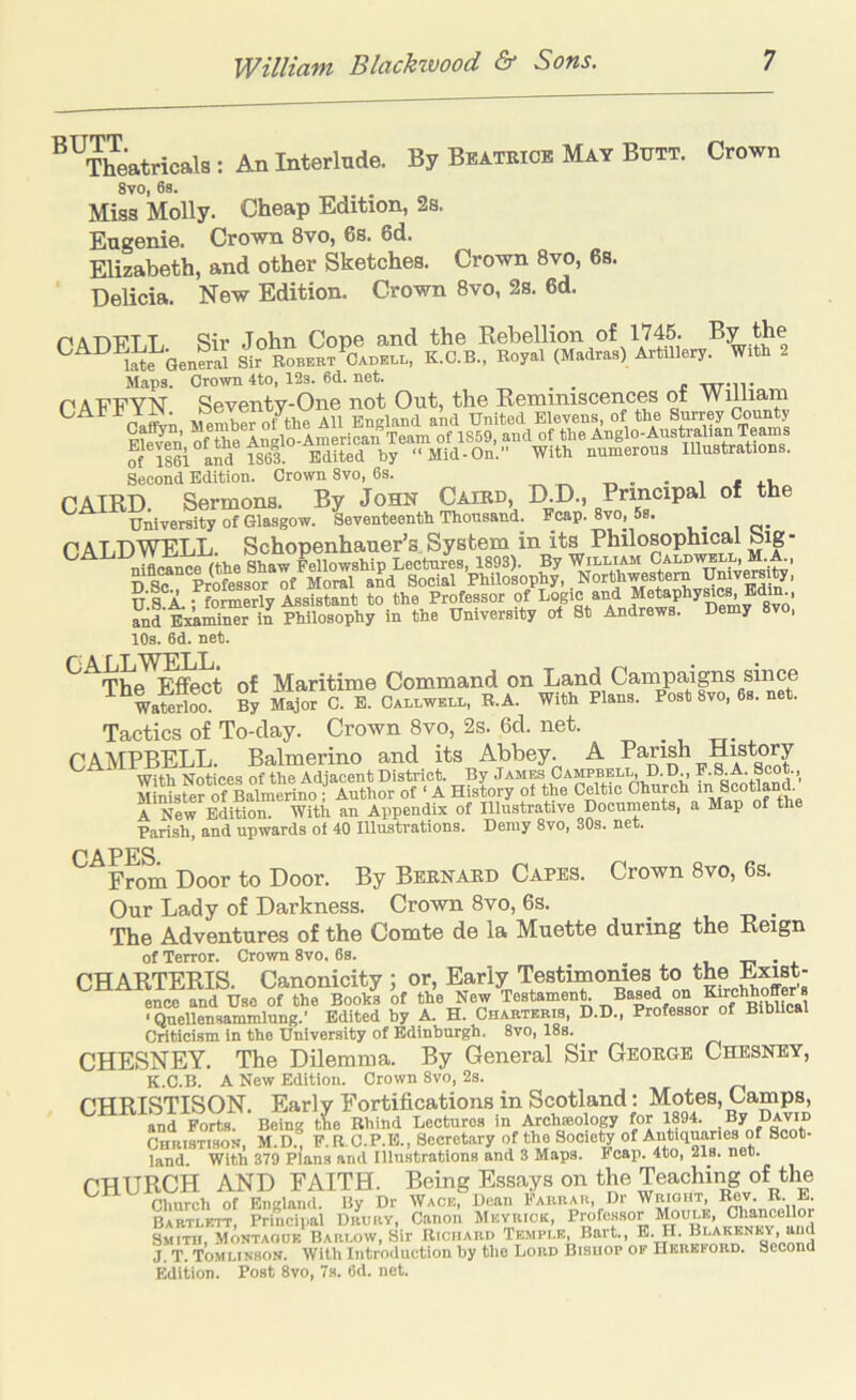 “^Theatricals: An Interlude, By Beatkice May Butt. Crown 8vo, 6s. Miss Molly. Cheap Edition, 2s. Eugenie. Crown 8vo, 6s. 6d. Elizabeth, and other Sketches. Crown 8vo, 6s. Delicia. New Edition. Crown 8vo, 2s. 6d. r'A'n'C'TT Sir .John Cone and the Rebellion of 1745. By the late Genwal 4 Robert^Oadbll, K.C.B., Royal (Madras) Artillery. With 2 Maps. Crown 4to, 12s. 6d. net. _ _ c txt-w PAFFYN Seventy-One not Out, the Reminiscences of William Oaff™ Member of the All England and United Elevens, of the Surrey County Fle^ of the Anglo-American Team of 1859, and of the of 1861 and 1863 Edited by “Mid-On. With numerous Illustrations. Second Edition. Crown 8vo, 6s. . * OAIRD Sermons. By John Cairo, D.D., Principal of the U^vewity of Glasgow. Seventeenth Thousand. Fcap.8vo, 5s. DALDWELL. Schopenhauer’s System in its Philosophical big - U.l A.; formerly Assistant to the Professor pf and Bmminer in Philosophy in the University of St Andrews. Demy 8vo, 10s. 6d. net. ^^Tbe^^Mect of Maritime Command on Land Campaigns since Waterloo. By Major C. B. Callwell, R.A. With Plans. Post 8vo, 6s. net. Tactics of To-day. Crown 8vo, 2s. 6d. net. CAMPBELL. Balmerino and its Abbey. A Parish History With Notices of the Adjacent District. By Jambs Campbel^ D.D., P.HA. Sco ., MinisUr of Balmerino ; Author of ‘ A History of the Celtic Church 'Scotland. A New Edition. With an Appendix of Illustrative Documents, a Map of the Parish, and upwards of 40 Illustrations. Demy 8vo, 30s. net. P APFS From Door to Door. By Bernard Capes. Crown 8vo, 6s. Our Lady of Darkness. Crown 8vo, 6s. The Adventures of the Comte de la Muette during the Reign of Terror. Crown 8vo. 6s. u T7 • PHARTERTS Canonicitv ; or. Early Testimonies to the Exist- ence and Use of the Books of the New Testamen^ Tl®“profe°8sor^f ^B°bT”al ■Qnellensammlung.' Edited by A. H. Chartbris, D.D., Professor of Biblical Criticism in the University of Edinburgh. 8vo, 18s. CHESNEY. The Dilemma. By General Sir George Chesney, K.C.B. A New Edition. Crown 8vo, 2s. CHRISTISON. Early Fortifications in Scotland: Motes, Camps, and Forts. Being the Rhind Lectures in Archroology for 1894. By David CHRISTISON, M.D., F.R.C.P.E., Secretary of the Society A'lri'l®®® land. With 379 Plana and Illustrations and 3 Maps. Reap. 4to, 21s. net. CHURCH AND FAITH. Being Essays on the Teaching of the Church of England. By Dr Wacb, Dean Farrar, Dr WnioBT, Rev. R- E- Bartlftt Princiiial Drurv, Canon Mevriok, Professor Moule, Chancellor fm™, M0NTZ^‘ BAR^^^^^ R.cnARD Tbmpi’.b, Bart., E. H. Blakbnbv, and J. T. Tomlinson. With Introduction by tlie Lord Bishop of Hereford. Second Edition. Post 8vo, 7s. 6d. net.