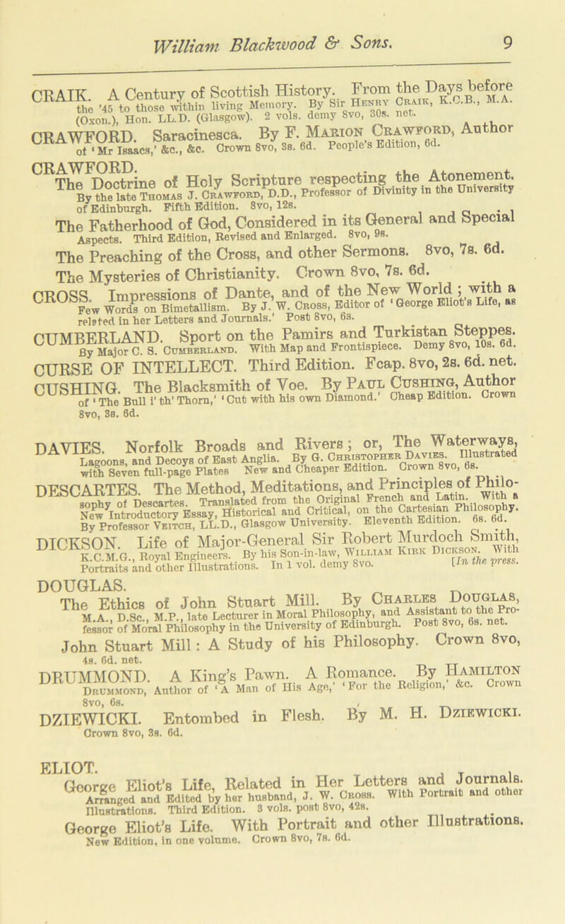 CRAIK. A Century of Scottish History. From the ’45 to those within living Memory. By Sir Henhv Craik, M. . (Oxon.), Hon. LL.D. (Glasgow). 2 vols. demy 8vo, 30s. net. CRAWFORD. Saracinesca. By F. Marion Ckawford, Author ol ‘Mr Isaacs,’ &c., &c. Crown 8vo, 3s. 6d. People’s Edition, 6d. of Holy Scripture respecting the Atonement. ByVhe ShomL f^CRAwroBn,*I).D., Professor of Divinity in the University of Edinburgh. Fifth Edition. 8vo, 12s. _ The Fatherhood of God, Considered in its General and Special Aspects. Third Edition, Revised and Enlarged. 8vo, 9s. The Preaching of the Cross, and other Sermons. 8vo, 7s. 6d. The Mysteries of Christianity. Crown 8vo, 7s. 6d. CROSS Impressions of Dante, and of the New World 5 ^ UKUbb.^ ^mpi e^s3y J ^ B^itor of ‘ George Eliot s Life, as related in her Letters and Journals.’ Post 8vo, 6s. CUMBERLAND. Sport on the Pamirs and Turkistan Steppes. U U g cumbbblakd. With Map and Frontispiece. Demy 8vo, lOs. 6d. CURSE OF INTELLECT. Third Edition. Fcap. 8vo, 2s. 6d. net. CUSHING. The Blacksmith of Voe. By Paul Cushing, Author of • The Bull i’ th’ Thom,’ ‘ Cut with his own Diamond. Cheap Edition. Crown 8vo, 3s. 6d. DAVIES. Norfolk Broads and Rivers; or, The Waterways, Soons, and Decoys of East Anglia. By G. with Seven full-page Plates New and Cheaper Edition. Crown 8vo, DESCARTES. The Method, Meditations, and Principles of ^ilo- By PrShssor VBracH, LL.D., Glasgow University. Eleventh Edition. 6s. 6d. DICKSON Life of Major-General Sir Robert Murdoch SmRh, K.C.M.G., Royal Engineers. _ By his Son-in-law, William Kibk nicK^N.^ With Portraits and other Illustrations. In 1 vol. demy 8vo. I - W DOUGLAS. The Ethics of John Stuart Mill. By Charles Douglas, V A D Sc M P late Lecturer in Moral Philosophy, and Assistant to the Pro- ?f-MoWTpMosopS ta University of Edinburgh. Post 8vo, 6s. net. John Stuart Mill: A Study of his Philosophy. Crown 8vo, 4s. 6d. net. DRUMMOND A King’s Pawn. A Romance. By Hamilton Dbomm^ ‘A Man of His Age,’ ‘For the Religion,’ &c. Crown 8vo, 6s. DZIEWICKI. Entombed in Flesh. Crown 8vo, 3s. 6d. By M. H. Dziewicki. FlilOT Cnnrtrp Flint’s Life Related in Her Letters and Journals. Ar^nge^i7EdS%^;r J- W. Cboss. With Portrait and other lllnstrations. Third Edition. 3 vols. post 8vo, 42s. George Eliot’s Life. With Portrait and other Illustrations. Now Edition, in one volume. Crown 8vo, 7s. 6d.