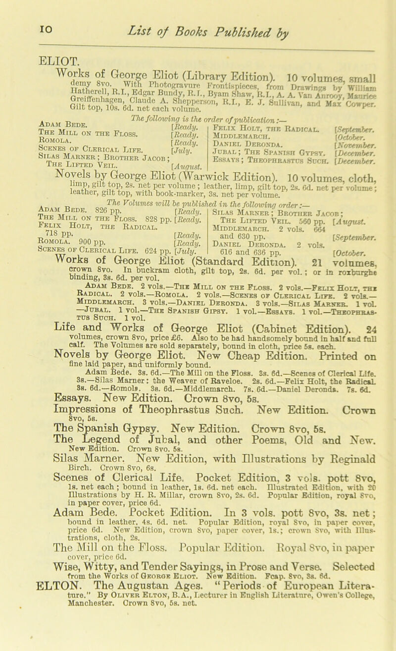 ELIOT. 10 volumes, small g|r^CK.r:: ThefollowiTi^ is the order of puUication:— Felix Holt, tfie Radical. Middlemarcii. Daniel Dero.vda. .Ideal; The Spanibh Gypst. Essays ; Theophrastus Such. Adam Bede. The Mill on the Floss. Romola. Scenes op Clerical Life. Silas Marner ; Brother Jacob ; [Iteady. [Ready. [Ready. [July. [Seplernher. [OeUAter. [Kovernber. [December. [December. The Lifted Veil. [Au(j7tst. Novels by George Eliot (Warwick Edition). 10 volumes, cloth, 1°''^’,® ■’ ’®=ither, limp, gilt top, 2s. Gd. net per volume; leatlier, gilt top, witli book-marker, 3s. net per volume. The Volumes will be published in the following order: ” .T. , , Marner; Brother Jacob; The Lifted Veil. 560 pp. [A«<7t«<. Middlemarch. 2 vols. 664 and 630 pp. Daniel Deronda. 616 and 636 pp. [September. voLs. [October. 21 volumes, or in roibarghe Adam Bede. 826 pp. [&ady. The Mill on the Floss. S2S pp. [Ready. Felix Holt, the Radical. 718 pp. [Ready. Romola. 900 pp. [Ready. Scenes of Clerical Life. 624 pp. [.Tuly. „„„ „„„ Works of George Eliot (Standard Edition). crown 8vo. In buckram cloth, gilt top, 2s. 6d. per vol. binding, 3s. 6d. per vol. Adam Bede. 2 vols.—The Mill on the Floss. 2 vols.—Felix Holt, the Radical. 2 vols.—Romola. 2 vols.—Scenes of Clerical Life. 2 vols.— Middlemarch. 3 vols.—Daniel Deronda. 3 vols.—Silas Marner, 1 voL JuBAL, 1 vol.—TBra Spanish Gipsy. 1 vol.—Essays. 1 vol.—Theophras- tus Such. 1 vol. Life and Works of George Eliot (Cabinet Edition). 24 volumes, crown 8vo, price £6. Also to be had handsomely bound in half and full calf. The Volumes are sold separately, bound in cloth, price 5s. each. Novels by George Eliot. New Cheap Edition. Printed on fine laid paper, and uniformly bound. Adam Bede. 3s. 6d.—The Mill on the Floss. 3s. 6d.—Scenes of Clerical Life. 3s.—Silas Marner: the Weaver of Raveloe. 2s. 6d.—Felix Holt, the RadicaL 3s. 6d.—Romola. 3s. fid.—Middlemarch. 7s. fid.—Daniel Deronda. 7s. fid. Essays. New Edition. Crown 8vo, 5s. Impressions of Theophrastus Such. New Edition. 8vo, 5s. The Spanish Gypsy. New Edition. Crown 8vo, 5s. The Legend of Jubal, and other Poems, Old and New Edition. Crown 8vo. 5s. Silas Marner. New Edition, with Illustrations by Eeginald Birch. Crown 8vo, 6s. Scenes of Clerical Life. Pocket Edition, 3 voJs. pott 8vo, Is. net each; bound in leather. Is. 6d. net each. Illustrated Edition, with 20 Illustrations by H. R. Millar, crown 8vo, 2s. fid. Popular Edition, royal 8vo, in paper cover, price fid. Adam Bede. Pocket Edition. In 3 vols. pott 8vo, 3s. net; bound in le.ather. 4s. 6d. net. Popular Edition, royal 8vo, in paper cover, price 6d. New Edition, crown Svo, paper cover. Is.; crown Svo, with Dins- trations, cloth, 2s. The Mill on the Floss. Popular Edition. Roy.al Svo, in paper cover, price 6d. Wise, Witty, and Tender Sayings, in Prose and Versa Selected from the Works of Qkorob Eliot. New Edition. Fcap. 8vo, Sa. 6d. ELTON. The Augustan Ages. “Periods of European Litera- ture. By Oliver Elton, B.A., Lecturer in English Literature, Owen’s College, Manchester. Crown 8vo, 6s. net. Crown New.