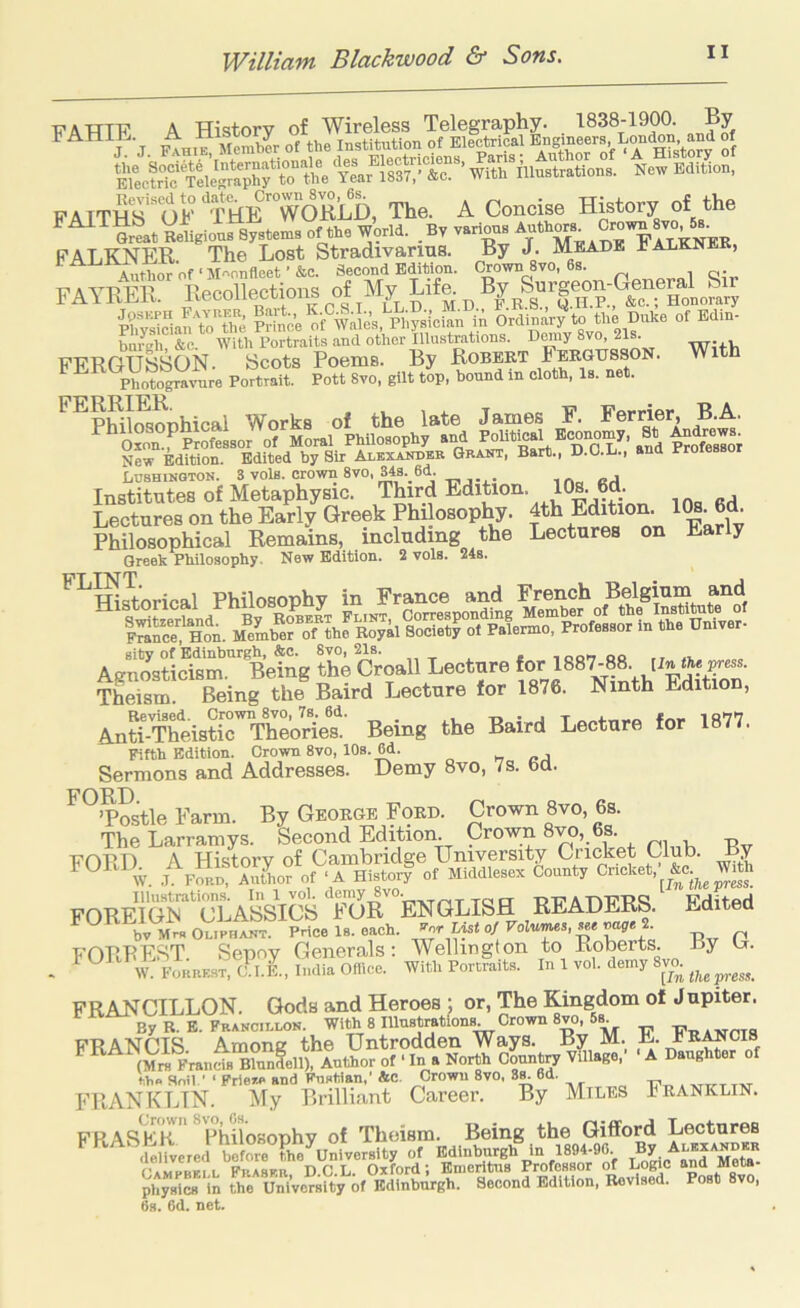 T^ATTTF A History of Wireless Telegraphy. 1838-1900. By jj I^hie; Member of the Institution of Electrical of FATTHs'okTee'w^^^^ The. A Concise History of the Beligious Systems of the World. By various FALKNER. The Lost Stradivarms. By J. Meade JjALKNE , Author of ■M''onfleet’&c. Second Edition. Crown 8vo, 6s. n'A VP P'11 Recollections of Aly Life. By Surgeon-General Sir lAYRER. AID F.R.S., Q.H.P., &c.; Honorary SSantoTe |?[nc’e'oi'wa^es, R;?sicfan iA OrdinAr^o the Duke of Edin- bnrgh &c. With Portraits and other Illustrations. 8vo, 21s. -rin-a.v FER6USS0N. Scots Poems. By Robekt Photogravure Portrait. Pott 8vo, gilt top, bound in cloth, Is. net. Works of the late James F. Terrier, B.A. ^^SonTfeofessor of Moral Philosophy and New Edition. Edited by Sir Alexakdbr SRAirr, Bart., D.O.L., and Professor Lushinoton. 3 vols. crown 8vo, 34s._6d. Institutes of Metaphysic. Third Edition. 10s. 6d. Lectures on the Early Greek Philosophy. 4th Edition. 1^- Philosophical Remains, including the Lectures on Ear y Greek Philosophy. New Edition. 2 vols. 24s. ^^TTi^nricn.1 Philosonhv in France and French Belgiurn and l^“HoA.M®eU^eroTthrRoyilSro”^^^^^^ gity of Edinburgh, &c. 8vo, 21s. ^ _ , ,oonQQ ,, .-l Aenosticism. Being the Croall Lecture for 1887-88. [infhj jyess. Theism Being the Baird Lecture for 1876. Ninth Edition, AnSreistirTtt^^^^ Being the Baird Lecture for 1877. Fifth Edition. Crown 8vo, 10s. 6d. w « j Sermons and Addresses. Demy 8vo, 7s. 6d. FORD ’Postle Farm. By George Ford. Crown 8vo, 6s. The Larramys. Second Edition Crown 8vo, 6s. FORD A History of Cambridge TJniyersity Cricket Club. .1 P^u, Autimr of ‘A History of Middlesex County Cncket,^ FOReYS“asSiS ToTeNGLM readers. Edited bv Mrs Oliphaut. Price Is. each. T^olv/ims, w,« cage 2. FORREST. Sepoy Generals: Wellington to Roberts, by Ij. W. FORRK.ST, C.I.i, India Ofiice. With Portraits. In 1 vol. demy 8m FRANCILLON. Gods and Heroes ; or. The Kingdom of Jupiter. By R. E. Franculon. Witt> 8 Hlustratfons Crown 8vo, 5s FRANCIS Among the Untrodden Ways. By M. E. fR^cis ^ ^ (M™ FrandsTu^felll Author of • In a North County Village,' ■ A Daughter of f.b» Soil,' ‘ Friew> and Fustian,' &c. Crown 8vo, 3^6d. „ FRANKLIN. My Brilliant Career. By Miles Franklin. FFtAS^ii Philosophy of Theism. Being the Gifford Lectures b KAt5jbtV J Se the University of Edinburgh In 1894-96 By Alexandkr Campbell Fras^ Oxford; Emeritus Professor of Logic and M|te- physics in the University of Edinburgh. Second Edition, Revised. Post 8vo, 6s. 6d. net. By With