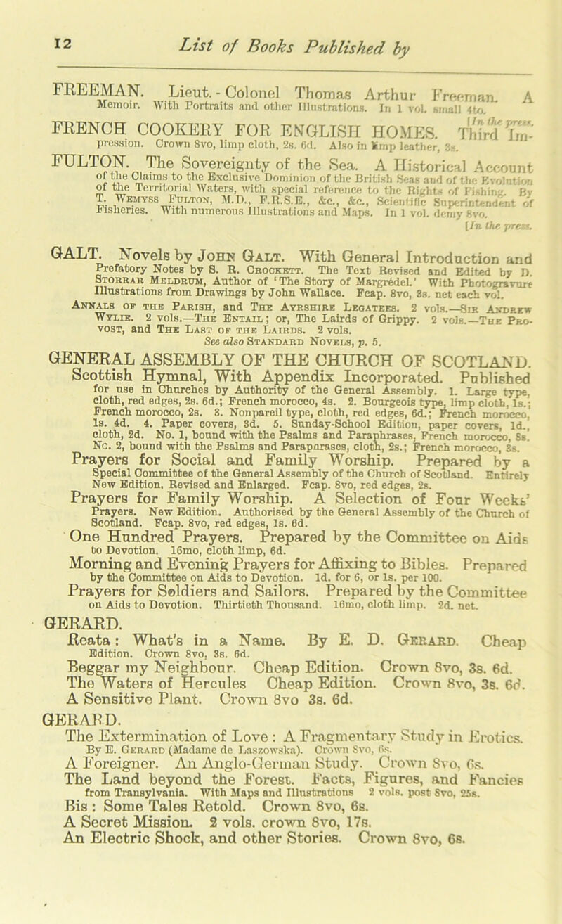 FREEMAN. Lieut. - Colonel Thoma.s Arthur Frernnan. A Memoir. With Portraits and other Illustrations. In 1 vol. small FRENCH COOKERY FOR ENGLISH HOMES. Third Tm- pressiou. Crouni 8vo, limi) cloth, 2s. Od. Also in Smp leather, FULTON. The Sovereignty of the Sea. A Hi.storical .Account Exclusive Dominion of tlie Dritish .Seas and of the Kvolution or the Territorial Waters, witli special reference to the Richts of Kishin'' Bv T. Wemyss Pulton, M.D., F.R.S.E., &c., &c., Scientific Superintendwit of i islienes. With numerous Illustrations and Maps. In 1 vol. demy 8vo. [In thf, pretf. GALT. Novels by John Galt. With General Introduction and Prefatory Notes by S. B. Crockett. The Text Revised and Edited by D. Storrar Meldrdm, Author of ‘The Story of MargrMel.’ With Photogravure Illustrations from Drawings by John Wallace. Pcap. 8vo, 3s. net each vol. Annals oe the Parish, and The Ayrshire Legatees. 2 vols. Sir Andrew Wtlib. 2 vols.—The Entail; or, The Lairds of Grippy. 2 vols.—The Pro- vost, and The Last of the Lairds. 2 vols. See also Standard Novels, p. 5. GENERAL ASSEMBLY OF THE CHURCH OF SCOTLAND. Scottish Hymnal, With Appendix Incorporated. Published for use In Churches by Authority of the General Assembly. 1. Large type, cloth, red edges, 2s. 6d.; French morocco, 4s. 2. Bourgeois type, limp cloth, Is.; French morocco, 2s. 3. Nonpareil type, cloth, red edges, 6d.; ^nch morocco, Is. 4d. 4. Paper covers, 3d. 5. Sunday-School Edition, paper covers. Id., cloth, 2d. No. 1, bound with the Psalms and Paraphrases, French morocco, 8s. Nc. 2, bound with the Psalms and Parapnrases, cloth, 2s.; French morocco, 3s. Prayers for Social and Family Worship. Prepared by a Special Committee of the General Assembly of the Church of Scotland. Entirely New Edition. Revised and Enlarged. Fcap. 8vo, red edges, 2s. Prayers for Family Worship. A Selection of Four Weekt’ Prayers. New Edition. Authorised by the General Assembly of the Church of Scotland. Fcap. 8vo, red edges. Is. 8d. One Hundred Prayers. Prepared by the Committee on Aids to Devotion. 16mo, cloth limp, 6d. Morning and Evening Prayers for Affixing to Bibles. Prepared by the Committee on Aids to Devotion. Id. for 6, or Is. per 100. Prayers for Soldiers and Sailors. Prepared by the Committee on Aids to Devotion. Thirtieth Thousand. 16mo, cloth limp. 2d. net. GERARD. Reata: What’s in a Name. By E. D. Gkbabd. Cheap Edition. Crowm 8vo, 3s. 6d. Beggar my Neighbour. Cheap Edition. Crown 8vo, 3s. 6d. The Waters of Hercules Cheap Edition. Crown 8vo, 3s. 6d. A Sensitive Plant. Crown 8vo 3s. 6d. GERARD. The Extermination of Love : A Fragmentary Study in Erotics. By E. Gerard (Madame de Laszow.'ska). Crown Svo, Os. A Foreigner. An Anglo-German Study. Crown Svo, 6s. The Land beyond the Forest. Facts, Figures, and Fancies from Transylvania. With Maps and Illnstrations 2 vols. post Svo, 25s. Bis : Some Tales Retold. Crown Svo, 6s. A Secret Mission. 2 vols. crown Svo, 17s. An Electric Shock, and other Stories. Crown Svo, 6s.