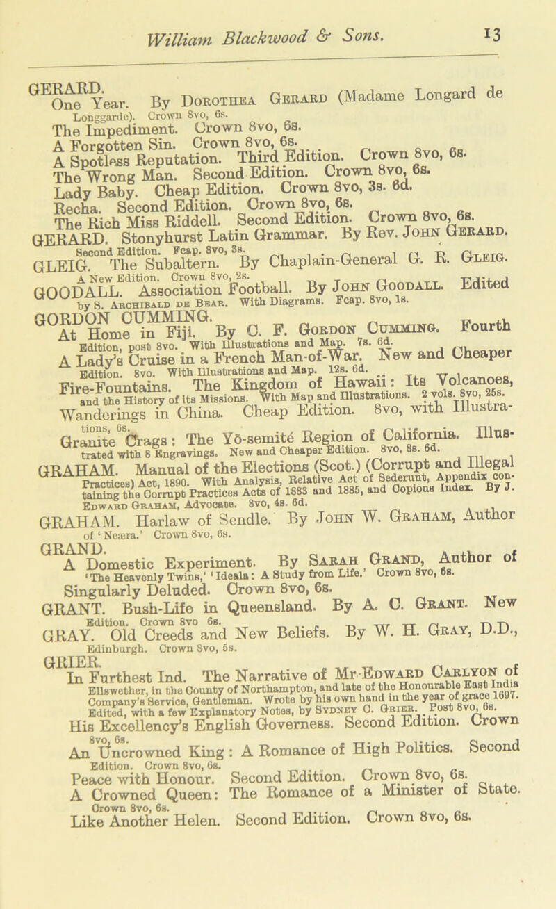 Gekakd (Madame Longard de Gleig. Edited Fourth GERARD. One Year. By Dorothea Longgarde). Crown 8vo, 6s. The Impediment. Crown 8vo, 6s. A Forcotten Sin. Crown 8vo, 6s. „ „ „ A Spotless Reputation. TMrd Edition. Crown 8vo, 6s. The Wrong Man. Second Edition. Crown 8vo, 6s. Lady Baby. Cheap Edition. Crown 8vo, 3s. 6d. Recha. Second Edition. Crown 8vo, 6s. o „ The Rich Miss Riddell. Second Edition. Crown 8vo, 6s. GERARD. Stonyhurst Latin Grammar. By Rev. John Gerard. Second Edition. Reap. 8vo, i i n R GLEIG. The Subaltern. By Chaplain-General G. R. A New Edition. Crown 8vo, 2s. , „ t nt GOODALL. Association FootbaU. By John Goodall. by 8. Akchibaod de Bear. With Diagrams. Reap. 8vo, Is. GORDON GUMMING. At Home in Fiji. By G. F. Gordon Gumming. Edition, post 8vo. With Illustrations and Map. 7s. M. A Lady’s Cruise in a French Man-of-War. New and Cheaper Edition. 8vo. With Illustrations and Map. m 6d. _ Firo Fnnntams The Kingdom of Hawaii: Its Volcanoes, and the His^^y of its Missions. With Map and Illustrations. ? jol»y8vo, 25s. WaSSs m China. Cheap Edition. 8vo, with Illustra- Gra^te^ Crags: The Yo-semit4 Region of California. Illus- trated with 8 Engravings. New and Cheaper Edition. 8vo, 8s. 6d. GRAHAM Manual of the Elections (Scot.) (Corrupt and illegal ^^■^■^cHoesl Act, im With Analysis, Relative Act of Sederunt, Appendix con- Sr^e Colmpt Practices Acts of 1883 and 1885, and Copious Index. By J. Edward Graham, Advocate. 8vo, 4s. 6d. GRAHAM. Harlaw of Sendle. By John W. Graham, Author of ‘ Neiera.’ Crown 8vo, 6s. A Domestic Experiment. By Sarah Grand, ‘ The Heavenly Twins,’ ‘ Ideala: A Study from Life. Crown 8vo, 6s. Singularly Deluded. Crown 8vo, 6s. GRANT. Bush-Life in Queensland. By A. C. Grant. New GRAY. Old Creeds and New Beliefs. By W. H. Gray, D.D., Edinburgh. Crown 8vo, 5s. GRIER. ^ r In Furthest Ind. The Narrative of Mr-EDW^D Calyon ot EUswether, in the County of Northampton, and late of the Company's Service, Gentleman. Wrote by his own hand in the of grace 1697. Edited, with a few Explanatory Notes, by Sydnct 0. Gri^. R_ost 8v^6s. His Excellency’s English Governess. Second Edition. Crown An Uncrowned King : A Romance of High Politics. Second Edition. Crown 8vo, 6s. „ „ “ Second Edition. Crown 8vo, 6s. The Romance of a Minister of State. Peace with Honour. A Crowned Queen: Crown 8vo, 6s. Like Another Helen. Second Edition. Crown 8vo, 6s.