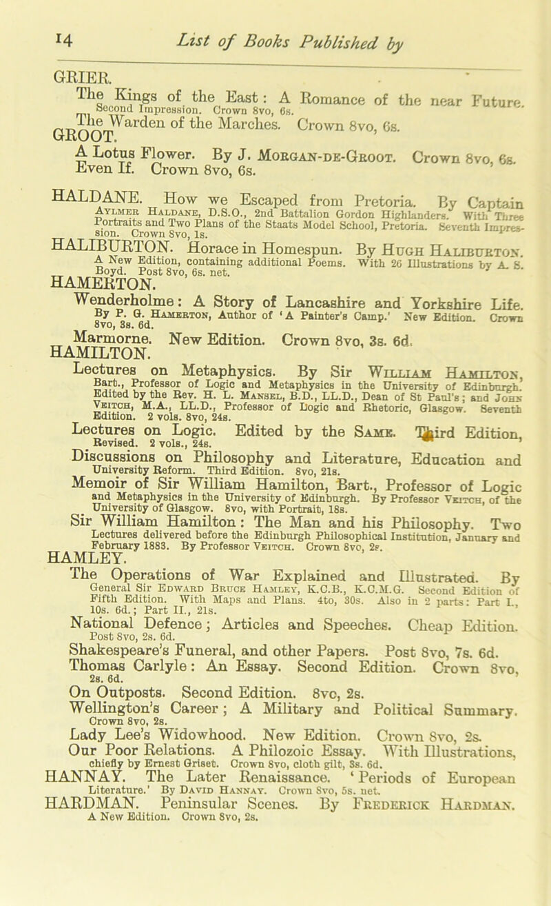 GRIER . • The Kings of the East: A Romance of the near Future Second Impression. Crown 8vo, 6s. GROOT^^^*^^^ of the Marches. Crown 8vo, 6s. A Lotus Flower. By J. Moegan-de-Geoot. Crown 8vo, 6s. Even If. Crown 8vo, 6s. HALDANE. How we Escaped from Pretoria. By Captain Ayuibr Haldane, D.S.O., 2nd Battalion Gordon Highlanders. Witli Three Portraits and Two Plans of the Staats Model School, Pretoria. Seventh ImDres- Sion. Crown 8vo, Is. HALIBURTON. Horace in Homespun. By Hugh Halibuetox. A New Edition, containing additional Poems. With 26 lUustrationa by A. S _Boyd. Post 8vo, 6s. net. hamerton! Wenderholme: A Story of By P. Q. Hamerton, Author of 8yo, 3s. 6d. Marmorne. New Edition. HAMILTON. Lancashire and Yorkshire Life. 'A Painter’s Camp.' New Edition. Crown Crown 8vo, 3s. 6d, Lectures on Metaphysics. By Sir William Hamilton, Bart., Professor of Logic and Metaphysics in the University of Edinburgh. Edited by the Eev. H. L. Mansel, B.P., LL.D., Dean of St Paul’s; and Johs Veitch, M.A., LL.D., Professor of Logic and Bhetoric, Glasgow. Seventh Edition. 2 vols. 8vo, 24s. Lectures on Logic. Edited by the Same, 'l^ird Edition _ Eevised. 2 vols., 24s. ’ Discussions on Philosophy and Literature, Education and University Eeform. Third Edition. 8vo, 21s. Memoir of Sir William Hamilton, Bart., Professor of Logic and Metaphysics in the University of Edinburgh. By Professor Veitch, of toe University of Glasgow. 8vo, with Portrait, 18s. Sir William Hamilton: The Man and his Philosophy. Two Lectures delivered before the Edinburgh Philosophical Institution, January and February 1883. By Professor Veitch. Crown 8vo, 2p. HAMLEY. The Operations of War Explained and lUustrated. By Gperal Sir Edward Brdce Hamley, K.C.B., K.C.M.G. Second Edition of Fifth Edition. With Majis and Plans. 4to, 30s. Also in 2 narts: Part I 10s. 6d.; Part II., 21s. ’ National Defence j Articles and Speeches. Cheap Edition. Post 8vo, 2s. 6d. Shakespeare’s Funeral, and other Papers. Post 8vo, 7s. 6d. Thomas Carlyle: An Essay. Second Edition. Crown 8vo, 2s. 6d. ’ On Outposts. Second Edition. 8vc, 2s. Wellington’s Career; A Military and Political Summary. Crown 8vo, 2s. Lady Lee’s Widowhood. New Edition. Crown 8vo, 2s. Our Poor Relations. A Philozoic Essay. With Illustrations, chiefly by Ernest Griset. Crown 8vo, cloth gilt, 3s. 6d. HANNAY. The Later Renaissance. ‘ Periods of European Literature.' By David Hannay. Crown Svo, 5s. net. HARDMAN. Peninsular Scenes. By Fredekick Hardman.