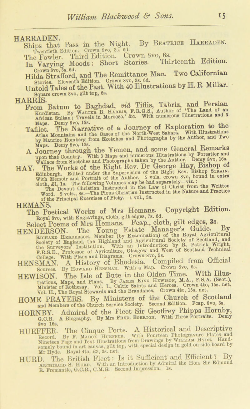 By Beatrice Harraden. HAKRADEN. , ^ Ships that Pass in the Night. Twentietli Edition. Crown 8vo, 3s. 6d. The Fowler. Third Edition. Crown 8vo, 6s. In Varying Moods: Short Stories. Thirteenth Edition. HifdaStrafford, and The Remittance Man. Two Californian Stories. Eleventh Edition. Crown 8vo, 3s. 6d. _ , ,-r t. nvn Untold Tales of the Past. With 40 Illustrations by H. R Millar. Square crown 8vo, gilt top, 6s. ^^liJm’Batum to Baghdad, viA Tifiis, Tabriz »nd Persian Kurdistan By Walter B. Harris, F.B.G.S., Author ol The Land of AMMn sAltan^ Travels in Morocco,’ Sc. With numerous lUustrations and 2 Maps. Demy 8vo, 12s. . Tafilot The Narrative of a Journey of Exploration to the Atlas' Mountains and the Oases of the North-West Sahara. With lUustrations by Maurice Romberg from Sketches and Photographs by the Author, and Two Mans. Demy 8vo, 12s. , „ , A Journey through the Yemen, and some General Remarks upon that Country. °With 3 Maps and numerous niustrations by Porestier and WaUace from Sketches and Photographs taken by the Auth^. Demy 8vo, 16s. HAY. The Works of the Right Rev. Dr George Hay, Bishop of Edinburgh. Edited under the Supervision of the Bight Rev. Bishop Strain. With Memoir and Portrait of the Author. 5 vols. crown 8vo, bound in extra elnth £1. l8. The foUowing Volumes may be had separately—vu.: The Devout Christian Instructed in the Law of Christ from the Written Word. 2 vols., 8s.—The Pious Christian Instructed in the Nature and Practice of the Principal Exercises of Piety. 1 vol., 3s. HEMANS The Poetical Works of Mrs Hemans. Copyright Edition. Royal 8vo, with Engravings, cloth, gilt ^ges, 7s. 6d. « Select Poems of Mrs Hemans. Fcap., cloth, gilt edges, 3s. HENDERSON. The Young Estate Managers Guide. By Richard Henderson, Member (by Examination) Society of England, the Highland and Agricultural Society of Scotia^, and the Surveyors’ Institution. With an Introduction hy B. Patrick Wnght, F R S E , Professor of Agriculture, Glasgow and West of Scotland Technical College. With Plans and Diagrams. Crown 8v^ 5s. . HENSMAN. A History of Rhodesia. Compiled from Olliciai Sources. By Howard Hensiian. With a Map. Crown 8vo, 6s. HEWISON. The Isle of Bute in the Olden Time. With Illus- trations, Maps, and Plans. By James Kino Hbwison, M.A., F.S.A. (Scot.), Minister of Rothesay. Vol. I., Celtic Saints and Heroes. Crown 4to, 15s. net. Vol. II., The Royal Stewards and the Brandanes. Crown 4to, 15s. net. HOME PRAYERS. By Ministers of the Church of Scotland and Members of the Church Service Society. Second Edition. Fcap. 8vo, Ss. HORNBY. Admiral of the Fleet Sir Geoffrey Phip^ G.C.B. A Biography. By Mrs Fred. Eoerton. With Throe Portraits. Demy 8vo 16s. HUEFFER. The Cinque Ports. A Historical and Descriptive Record. By F. MADoi IIuekker. With Fourteen Photogravmo Plates and Nineteen Page and Text illustrations from Drawings by IVilliam Hyde. Hand- somely bound in art canvas, gilt tois with sxiecial design iii gold on side bo.ud by Mr Hyde. Uoyal 4to, £3, 3s. net. HURD. The British Fleet: Is it Sufficient'and Efficient? By Archibald S. Hurd. Witli an introduction by Admiral the Hon. Sir Edmund B. Fremantle, G.C.B., C.M.G. Second Impression. Is.