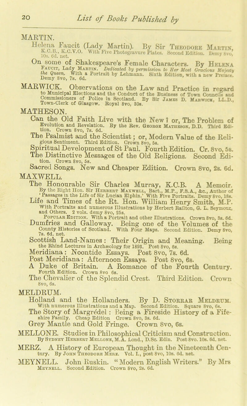 MARTIN. Helena laucit (Lady Martin). By Sir Thkodoek Maktix, With Five Photogra\-ure Plates. Kecond Edition, nemy fcvo, iOs. Cd. net. ’ ’ 0^ Shakespeare’s Female Characters. By Helexa Faucit, Lady Martin. Dedicated by permission to Her Host Groctotu ilojesty the Queen. With a Portrait by Lehmann. Sixth Edition, with a new Preiact Demy 8vo, 7s. 6d. MARWICK. Observations on the Law and Practice in regard to Municipal Elections and the Conduct of the Business of Town CounciS and Commissioners of Police in Scotland. By Sir Jamis D. Mabwici, LL.D., Town-Clerk of Glasgow. Royal 8vo, 80s, MATHESON. Can the Old Faith Live with the New ? or, The Problem of Evolution and Revelation. By the Rev. Geobok Mathesok, D.D. Third Edi- tion. Crown 8vo, 7s. 6d. The Psalmist and the Scientist; or, Modem Value of the Reli- gious Sentiment. Third Edition. Crown 8vo, 5s. Spiritual Development of St Paul. Fourth Edition. Cr, 8vo, 5s. The Distinctive Messages of the Old Religions. Second Edi- tion. Crown 8vo, 5s. Sacred Songs. New and Cheaper Edition. Crown 8vo, 2s. 6d. MAXWELL. The Honourable Sir Charles Murray, K.C.B. A Memoir. By the Right Hon. Sir Herbert Maxwell, Bart., M.P., F.S.A., &c-, Author of _ ‘ Passages in the Life of Sir Lucian Elphin.' With Five Portraits. Demy 8vo, 18s. Life and Times of the Rt. Hon. William Henry Smith, M.P. With Portraits and numerous lUustrations by Herbert Railton, G. L. Seymout, and Others. 2 vols. demy 8vo, 25s. Popular Edition. With a Portrait and other Illustrations. Crown 8vo, Ss. 6d. Dumfries and Galloway. Being one of the Volumes of the County Histories of Scotland. With Pour Maps. Second Edition. Demy Svo, 7s. 6d. net. Scottish Land-Names : Their Origin and Meaning. Being the Rhind Lectures in Archteology for 1893. Post 8vo, 8s. Meridiana Noontide Essays. Post 8vo, 7s. 6d. Post Meridiana: Afternoon Essays. Post 8vo, 6s. A Duke of Britain. A Romance of the Fourth Century. Fourth Edition. Crown Svo 6s. The Chevalier of the Splendid Crest. Third Edition. CrovTi 8vo, 6s. MELDRUM. Holland and the Hollanders. By D. Storrar Meldrhm. With numerous Illustrations and a Map. Second Edition. Square Svo, 6s. The Story of Margrddel : Being a Fireside History of a Fife- shire Family. Cheap Edition Crown Svo, Ss. 6d. Grey Mantle and Gold Fringe. Crown 8vo, 6s. MELLONE. Studies in Philosophical Criticism and Construction. By Sydney Herbert Mellone, M.A. Lond., D.Sc. Edin. Post Svo. 10s. 6d. net. MERZ. a History of European Thought in the Nineteenth Cen- tury. By John Theodore Merx. Vol. I., post Svo, 10s. 6d. not. MEYNELL. John Ruskin. “ ]\Iodern English Writers.” By !Mrs
