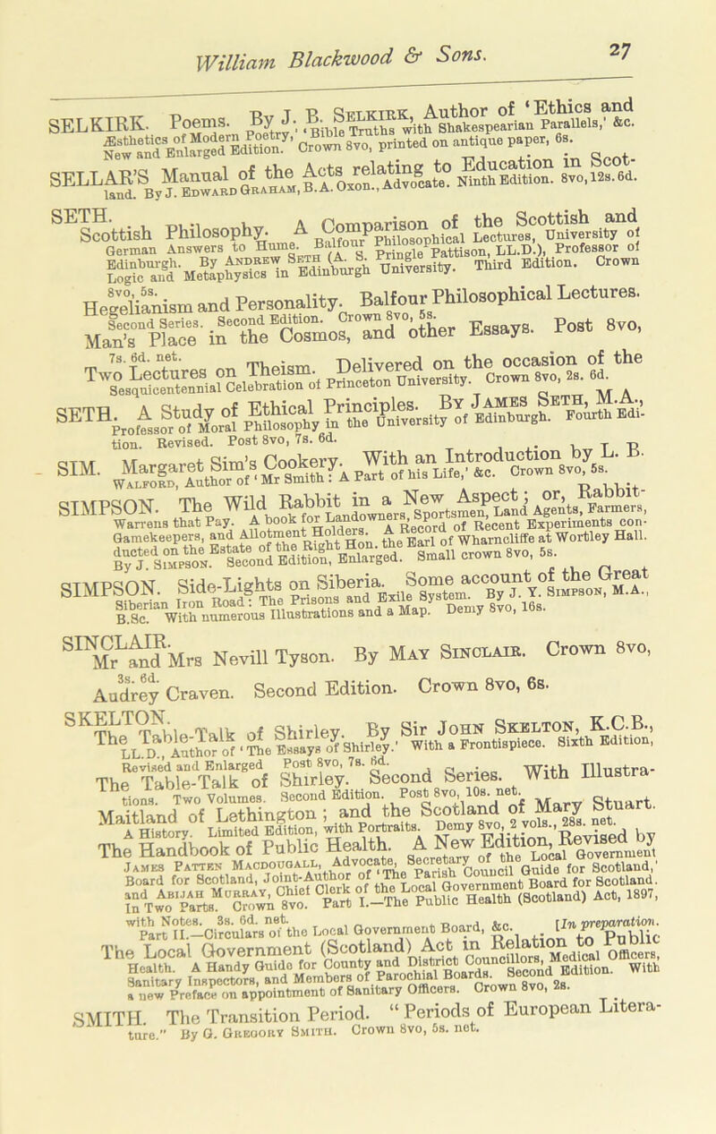 SELKIRK. Poems. By J, f,*w SSS'SS*,?’ crown 8,0, print.d on .Ml,.. P.P«, ••• SETH. ... , A Pmrmarison of the Scottish and Scottish Philosophy. A Co^ Lectures University ol German Answers to Hime. Baltonr ^ ,/p^^tison, LL.D.), Professor oi HeStanism and Personality Balfour Philosophical Lectures. MaVpiS;^nK™rmorSd°tther Essays. Post 8vo, tion. Revised. Post 8vo, 7s. 6d. , . • u T R wS.“ ‘ “ l,.“r‘iS, ' SIMPSON. The Wild KahbR in a Wan-ens that Pay. A book of Recent Experiments con- Gamekeepers, and the^wl of Wharncliffe at Wortley Hall. ^ Sn..l.orow.8v.,8.. SIMPSON. Side-Lighta on Siberia ^^Mr^and Mrs Nevill Tyson. By May Sikclaie. Crown 8vo, Audrey Craven. Second Edition. Crown 8vo, 6s. TSrIa Talk of Shirley. By Sir John Skeuton, KC.B., Author Of ■ The Essays of Shirle^' With a Frontispiece. Sixth Edition, The“T?W^Talrof sK°y.‘Second Series. With Iliustra- rtoVoL.? ?.«», Mary Stuart ■vraitKnd nf Lethington ; and the Scotland ot obua.it ^ 1 W LtolLEfition,^ by pm ?f-Ci?cu?aVotthe Local The Local Government (Scotland) Act in Re^^^^^^^ tts?e“^C-d a new Preface on appointment of Sanitary Officers. Crown v, . SMITH. The Transition Period. “ Periods of European Litera- ture. By 0. Greooiiy Smitu. Crown 8vo, 5s. not.