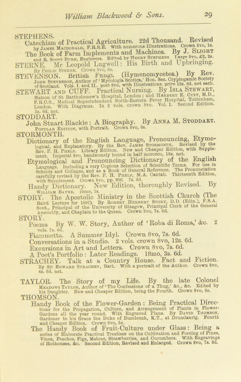 STEPHENS (^atflchism of Practical Agriculture. 22d Thousand. Revised ^ S jameTmacdonald, F.B.a.E. WitU numerous lUusbration^ 'i’hfi Rook of Farm Implements and Machines. By J. and B. SooTT Bubn, Bnmneers. Edited bv HKN^ Stephens Larce 8vo £2 2b. STERNE. Mr Leopold Lugwell: His Birth and Upbringing. By Philip Sterne. Crown Svo, 6s. l \ T>„ STEVENSON. British Fungi. (Hymenomycetes.) By Bey. John Stevenson, Author of ‘Mycologia Scotica,' Hon. Sec. Cryptogamic Society I^^tland V0S.I and n post 8vo, with Illustration^ price 12s. Od. net each. STEWART AND CUFF. Practical Nursing. By Isla Stewart, Matron of St Bartholomew’s Hospital, London; and Hbi^ert E. P.B.C.S., Medical Superintendent North-Eastern PevM hospital, Tottenha , London. With Diagrams. In 2 vols. crown Svo. Vol. I. Second Edition. 3s, 6d. net. STODDAPIT John Stuart Blackie : A Biography. By Anna M. Stoddabt. Popular Edition, with Portrait. Crown Svo, 6s. STORMONTH. ^ lo • n't Dictionary of the English Language, Pronouncing, Etymo- logical, and Explanatory. By the Bev James Stormonth. Bevised by the Rev P H Phelp. Library Edition. New and Cheaper Edition, with Supple* menib. ’ Imperial Svo, handsomely bound in half morocco, 18s. neL Etymological and Pronouncing Dictionary of the English Language. Including a very Copious Selection of Scientific Tenns For use in Schools and Colleges, and as a Book of General Boference. , The Pronunciatm^^ carefully revised by the Bov. P. H. Phelp, M.A. Cantab, 'Phirteenth Edition, with Supplement. Crown Svo, pp. 800. _ 7s. 6d. , , -n • i Handy Dictionary. New Edition, thoroughly Revised. By William Bayne. 16mo, Is. . , /-n l /an STORY. The Apostolic Ministry in the Scottish Church {Lhe Baird Lecture for 1897). By Bobert Herbert Story, D.D. (Edm.), F.S.A. Scot., Principal of the University of Glasgow, Principal Clerk of the General Assembly, and Chaplain to the Queen. Crown Svo, 7s. 6d. STORY. Poems By W. W. Story, Author of ‘ Roba di Roma,’ &c. 2 vols. 7s. 6d. w j Fianimetta. A Summer Idyl. Crown Svo, 7s. 6d. Conversations in a Studio. 2 vols. crown Svo, 12s. 6d. Excursions in Art and Letters. Crown Svo, 7s. 6d. A Poet’s Portfolio : Later Readings. 18mo, 3s. 6d. STRACHEY. Talk at a Country House. Fact and Fiction. By Sir Edward Strachev, Bart. With a portrait of the Author. Crown Svo, 4s. 6d. net. TAYLOR. The Story of my Life. By the late Colonel Meadows Taylor, Author of‘The Confessions of a Thug,' &c., &c. Edited by his Daughter. New and Cheaper Edition, being the Fourth. Crown Svo, 6s. THOMSON. Handy Book of the Flower-Garden: Being Practical Direc- tions for the Propagation, Culture, and Arrangement of Plants in Flower- Gardens all the year round. With Engraved Plans. By David Thomson, Gardener to his Grace the Duke of Bucclouch, K.T., at Drumlanrig. Fourth and Cheaper Edition. Crown Svo, 6s. _ The Handy Book of Fruit-Culture under Glass: Being a series of Elaborate Practical Treatises on the Cultivation and Forcing of Pinos, Vinos, Peaches, Figs, Melons, Strawberries, and Cucumbers. With Bngravinp of Hothouses, ic. Second Edition, Bevised and Enlarged. Crown Svo, 7s. 6d.