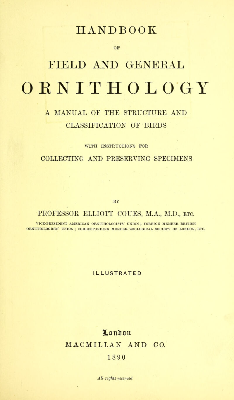 HANDBOOK OF FIELD AND GENERAL OENITHOLOGY A MANUAL OF THE STEUCTUEE AND CLASSIFICATION OF BIEDS WITH INSTEUCTIONS FOR COLLECTING AND PEESEEVING SPECIMENS BY PEOFESSOE ELLIOTT CODES, M.A, M.D., etc. VICE-PRESIDENT AMERICAN ORNITHOLOGISTS’ UNION ; FOREIGN MEMBER BRITISH ornithologists’ union ; corresponding member zoological society of LONDON, ETC. ILLUSTRATED Honljon MACMILLAN AND CO. 1890 All rights reserved