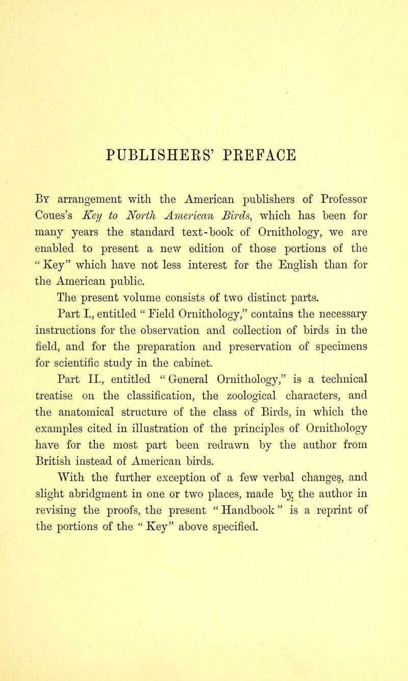 PUBLISHEES’ PEEFACE By arrangement with the American publishers of Professor Coues’s Key to North American Birds, which has been for many years the standard text-book of Ornithology, we are enabled to present a new edition of those portions of the “ Key” which have not less interest for the English than for the American public. The present volume consists of two distinct parts. Part I., entitled Field Ornithology,” contains the necessary instructions for the observation and collection of birds in the field, and for the preparation and preservation of specimens for scientific study in the cabinet. Part II., entitled “ General Ornithology,” is a technical treatise on the classification, the zoological characters, and the anatomical structure of the class of Birds, in which the examples cited in illustration of the principles of Ornithology have for the most part been redrawn by the author from British instead of American birds. With the further exception of a few verbal changes, and slight abridgment in one or two places, made by the author in revising the proofs, the present “ Handbook ” is a reprint of the portions of the Key” above specified.