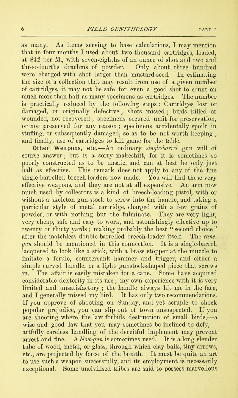 as many. As items serving to base calculations, I may mention that in four months I used about two thousand cartridges, loaded, at $42 per M., with seven-eighths of an ounce of shot and two and three-fourths drachms of powder. Only about three hundred were charged with shot larger than mustard-seed. In estimating the size of a collection that may result from use of a given number of cartridges, it may not be safe for even a good shot to count on much more than half as many specimens as cartridges. The number is practically reduced by the following steps : Cartridges lost or damaged, or originally defective; shots missed; birds killed or wounded, not recovered ; specimens secured unfit for preservation, or not preserved for any reason; specimens accidentally spoilt in stuffing, or subsequently damaged, so as to be not worth keeping ; and finally, use of cartridges to kill game for the table. Other Weapons, etc.—An ordinary single-larrel gun will of course answer; but is a sorry makeshift, for it is sometimes so poorly constructed as to be unsafe, and can at best be only just half as effective. This remark does not apply to any of the fine single-barrelled breech-loaders now made. You will find these very effective weapons, and they are not at all expensive. An arm now much used by collectors is a kind of breech-loading pistol, with or without a skeleton gun-stock to screw into the handle, and taking a particular style of metal cartridge, charged with a few grains of powder, or with nothing but the fulminate. They are very light, very cheap, safe and easy to work, and astonishingly effective up to twenty or thirty yards; making probably the best “second choice” after the matchless double-barrelled breech-loader itself. The cane- gun should be mentioned in this connection. It is a single-barrel, lacquered to look like a stick, with a brass stopper at the muzzle to imitate a ferule, countersunk hammer and trigger, and either a simple curved handle, or a light gunstock-shaped piece that screws in. The affair is easily mistaken for a cane. Some have acquired considerable dexterity in its use; my own experience with it is very limited and unsatisfactory; the handle always hit me in the face, and I generally missed my bird. It has only two recommendations. If you approve of shooting on Sunday, and yet scruple to shock popular prejudice, you can slip out of town unsuspected. If you are shooting where the law forbids destruction of small birds,—a wise and good law that you may sometimes be inclined to defy,— artfully careless handling of the deceitful implement may prevent arrest and fine. A Uow-gun is sometimes used. It is a long slender tube of wood, metal, or glass, through which clay balls, tiny arrows, etc., are projected by force of the breath. It must be quite an art to use such a weapon successfully, and its employment is necessarily exceptional. Some uncivilised tribes are said to possess marvellous