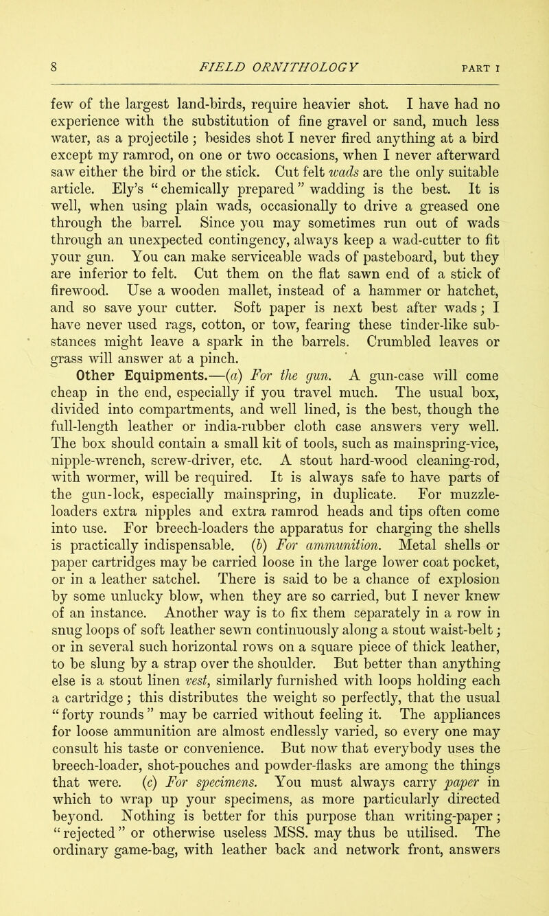 few of the largest land-birds, require heavier shot. I have had no experience with the substitution of fine gravel or sand, much less water, as a projectile; besides shot I never fired anything at a bird except my ramrod, on one or two occasions, when I never afterward saw either the bird or the stick. Cut felt wads are the only suitable article. Ely’s “ chemically prepared ” wadding is the best. It is well, when using plain wads, occasionally to drive a greased one through the barrel. Since you may sometimes run out of wads through an unexpected contingency, always keep a wad-cutter to fit your gun. You can make serviceable wads of pasteboard, but they are inferior to felt. Cut them on the flat sawn end of a stick of firewood. Use a wooden mallet, instead of a hammer or hatchet, and so save your cutter. Soft paper is next best after wads; I have never used rags, cotton, or tow, fearing these tinder-like sub- stances might leave a spark in the barrels. Crumbled leaves or grass will answer at a pinch. Other Equipments.—(a) For the gun. A gun-case will come cheap in the end, especially if you travel much. The usual box, divided into compartments, and well lined, is the best, though the full-length leather or india-rubber cloth case answers very well. The box should contain a small kit of tools, such as mainspring-vice, nipple-wrench, screw-driver, etc. A stout hard-wood cleaning-rod, with wormer, will be required. It is always safe to have parts of the gun-lock, especially mainspring, in duplicate. For muzzle- loaders extra nipples and extra ramrod heads and tips often come into use. For breech-loaders the apparatus for charging the shells is practically indispensable, (h) For ammunition. Metal shells or paper cartridges may be carried loose in the large lower coat pocket, or in a leather satchel. There is said to be a chance of explosion by some unlucky blow, when they are so carried, but I never knew of an instance. Another way is to fix them separately in a row in snug loops of soft leather sewn continuously along a stout waist-belt; or in several such horizontal rows on a square piece of thick leather, to be slung by a strap over the shoulder. But better than anything else is a stout linen vest, similarly furnished with loops holding each a cartridge; this distributes the weight so perfectly, that the usual “ forty rounds ” may be carried without feeling it. The appliances for loose ammunition are almost endlessly varied, so every one may consult his taste or convenience. But now that everybody uses the breech-loader, shot-pouches and powder-flasks are among the things that were, (c) For specimens. You must always carry paper in which to wrap up your specimens, as more particularly directed beyond. Nothing is better for this purpose than writing-paper; “ rejected ” or otherwise useless MSS. may thus be utilised. The ordinary game-bag, with leather back and network front, answers