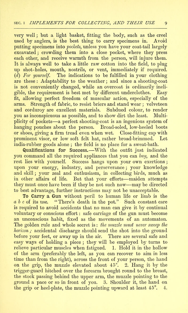 very well; but a light basket, fitting the body, such as the creel used by anglers, is the best thing to carry specimens in. Avoid putting specimens into pockets, unless you have your coat-tail largely excavated; crowding them into a close pocket, where they press each other, and receive warmth from the person, will injure them. It is always well to take a little raw cotton into the field, to plug up shot-holes, mouth, nostrils, or vent, immediately if required. {d) For yourself. The indications to be fulfilled in your clothing are these : Adaptability to the weather; and since a shooting-coat is not conveniently changed, while an overcoat is ordinarily ineli- gible, the requirement is best met by different underclothes. Easy fit, allowing perfect freedom of muscular action, especially of the arms. Strength of fabric, to resist briers and stand wear ; velveteen and corduroy are excellent materials. Subdued colour, to render you as inconspicuous as possible, and to show dirt the least. Multi- plicity of pockets—a perfect shooting-coat is an ingenious system of hanging pouches about the person. Broad-soled, low-heeled boots or shoes, giving a firm tread even when wet. Close-fitting cap with prominent visor, or low soft felt hat, rather broad-brimmed. Let india-rubber goods alone ; the field is no place for a sweat-bath. Qualifications for Success.—With the outfit just indicated you command all the required appliances that you can huy, and the rest lies with yourself. Success hangs upon your own exertions; upon your energy, industry, and perseverance; your knowledge and skill; your zeal and enthusiasm, in collecting birds, much as in other affairs of life. But that your efforts—maiden attempts they must once have been if they be not such now—may be directed to best advantage, further instructions may not be unacceptable. To Carry a Gun without peril to human life or limb is the ah c oi its use. “There’s death in the pot.” Such constant care is required to avoid accidents that no man can give it by continual voluntary or conscious effort: safe carriage of the gun must become an unconscious habit, fixed as the movements of an automaton. The golden rule and whole secret is: the muzzle must never sweep the horizon; accidental discharge should send the shot into the ground before your feet, or away up in the air. There are several safe and easy ways of holding a piece ; they will be employed by turns to relieve particular muscles when fatigued. 1. Hold it in the hollow of the arm (preferably the left, as you can recover to aim in less time than from the right), across the front of your person, the hand on the grip, the muzzle elevated about 45°. 2. Hang it by the trigger-guard hitched over the forearm brought round to the breast, the stock passing behind the upper arm, the muzzle pointing to the ground a pace or so in front of you. 3. Shoulder it, the hand on the grip or heel-plate, the muzzle pointing upward at least 45°. 4.