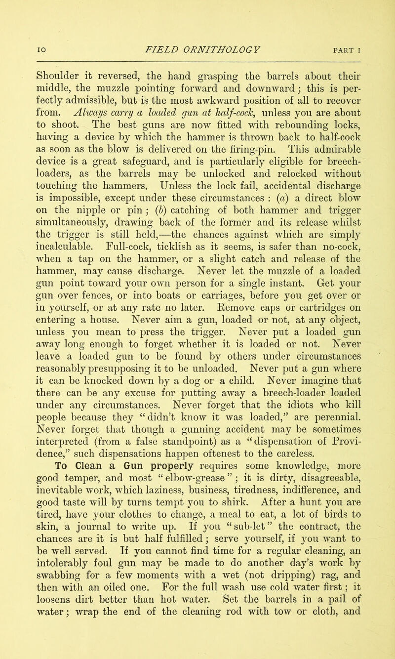Shoulder it reversed, the hand grasping the barrels about their middle, the muzzle pointing forward and downward; this is per- fectly admissible, but is the most awkward position of all to recover from. Always carry a loaded gun at half-cock^ unless you are about to shoot. The best guns are now fitted with rebounding locks, having a device by which the hammer is thrown back to half-cock as soon as the blow is delivered on the firing-pin. This admirable device is a great safeguard, and is particularly eligible for breech- loaders, as the barrels may be unlocked and relocked without touching the hammers. Unless the lock fail, accidental discharge is impossible, except under these circumstances : {a) a direct blow on the nipple or pin ; (h) catching of both hammer and trigger simultaneously, drawing back of the former and its release whilst the trigger is still held,—the chances against which are simply incalculable. Full-cock, ticklish as it seems, is safer than no-cock, when a tap on the hammer, or a slight catch and release of the hammer, may cause discharge. Never let the muzzle of a loaded gun point toward your own person for a single instant. Get your gun over fences, or into boats or carriages, before you get over or in yourself, or at any rate no later. Kemove caps or cartridges on entering a house. Never aim a gun, loaded or not, at any object, unless you mean to press the trigger. Never put a loaded gun away long enough to forget whether it is loaded or not. Never leave a loaded gun to be found by others under circumstances reasonably presupposing it to be unloaded. Never put a gun where it can be knocked down by a dog or a child. Never imagine that there can be any excuse for putting away a breech-loader loaded under any circumstances. Never forget that the idiots who kill people because they “didn’t know it was loaded,” are perennial. Never forget that though a gunning accident may be sometimes interpreted (from a false standpoint) as a “dispensation of Provi- dence,” such dispensations happen oftenest to the careless. To Clean a Gun properly requires some knowledge, more good temper, and most “ elbow-grease ”; it is dirty, disagreeable, inevitable work, which laziness, business, tiredness, indifference, and good taste will by turns tempt you to shirk. After a hunt you are tired, have your clothes to change, a meal to eat, a lot of birds to skin, a journal to write up. If you “sub-let” the contract, the chances are it is but half fulfilled j serve yourself, if you want to be well served. If you cannot find time for a regular cleaning, an intolerably foul gun may be made to do another day’s work by swabbing for a few moments with a wet (not dripping) rag, and then with an oiled one. For the full wash use cold water first ] it loosens dirt better than hot water. Set the barrels in a pail of water; wrap the end of the cleaning rod with tow or cloth, and