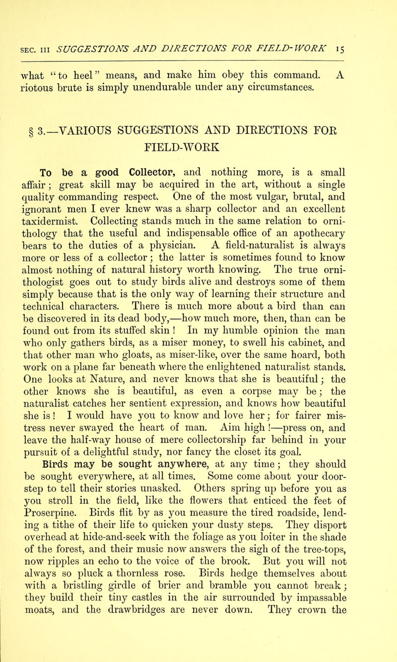 what “to heel” means, and make him obey this command. A riotous brute is simply unendurable under any circumstances. § 3.—VARIOUS SUGGESTIONS AND DIRECTIONS FOR FIELD-WORK To be a good Colleetop, and nothing more, is a small affair; great skill may be acquired in the art, without a single quality commanding respect. One of the most vulgar, brutal, and ignorant men I ever knew was a sharp collector and an excellent taxidermist. Collecting stands much in the same relation to orni- thology that the useful and indispensable office of an apothecary bears to the duties of a physician. A field-naturalist is always more or less of a collector; the latter is sometimes found to know almost nothing of natural history worth knowing. The true orni- thologist goes out to study birds alive and destroys some of them simply because that is the only way of learning their structure and technical characters. There is much more about a bird than can be discovered in its dead body,—how much more, then, than can be found out from its stuffed skin ! In my humble opinion the man who only gathers birds, as a miser money, to swell his cabinet, and that other man who gloats, as miser-like, over the same hoard, both work on a plane far beneath where the enlightened naturalist stands. One looks at Nature, and never knows that she is beautiful \ the other knows she is beautiful, as even a corpse may be; the naturalist catches her sentient expression, and knows how beautiful she is! I would have you to know and love her; for fairer mis- tress never swayed the heart of man. Aim high !—press on, and leave the half-way house of mere collectorship far behind in your pursuit of a delightful study, nor fancy the closet its goal. Birds may be sought anywhere, at any time; they should be sought everywhere, at all times. Some come about your door- step to tell their stories unasked. Others spring up before you as you stroll in the field, like the flowers that enticed the feet of Proserpine. Birds flit by as you measure the tired roadside, lend- ing a tithe of their life to quicken your dusty steps. They disport overhead at hide-and-seek with the foliage as you loiter in the shade of the forest, and their music now answers the sigh of the tree-tops, now ripples an echo to the voice of the brook. But you will not always so pluck a thornless rose. Birds hedge themselves about with a bristling girdle of brier and bramble you cannot break; they build their tiny castles in the air surrounded by impassable moats, and the drawbridges are never down. They crown the