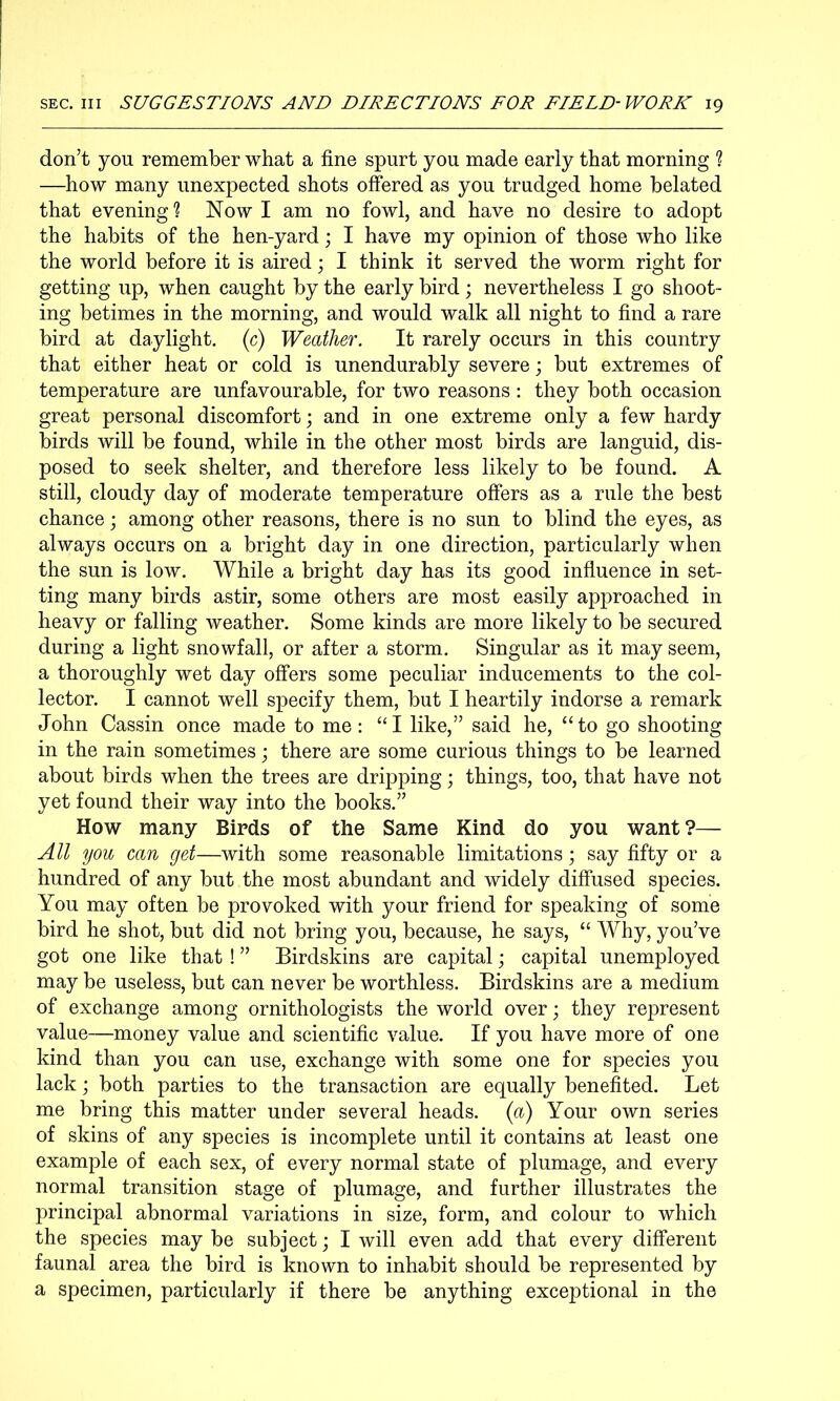 don’t you remember what a fine spurt you made early that morning ? —how many unexpected shots offered as you trudged home belated that evening ? Now I am no fowl, and have no desire to adopt the habits of the hen-yard; I have my opinion of those who like the world before it is aired; I think it served the worm right for getting up, when caught by the early bird; nevertheless I go shoot- ing betimes in the morning, and would walk all night to find a rare bird at daylight, (c) Weather. It rarely occurs in this country that either heat or cold is unendurably severe; but extremes of temperature are unfavourable, for two reasons : they both occasion great personal discomfort; and in one extreme only a few hardy birds will be found, while in the other most birds are languid, dis- posed to seek shelter, and therefore less likely to be found. A still, cloudy day of moderate temperature offers as a rule the best chance; among other reasons, there is no sun to blind the eyes, as always occurs on a bright day in one direction, particularly when the sun is low. While a bright day has its good influence in set- ting many birds astir, some others are most easily approached in heavy or falling weather. Some kinds are more likely to be secured during a light snowfall, or after a storm. Singular as it may seem, a thoroughly wet day offers some peculiar inducements to the col- lector. I cannot well specify them, but I heartily indorse a remark John Cassin once made to me: “I like,” said he, “to go shooting in the rain sometimes; there are some curious things to be learned about birds when the trees are dripping; things, too, that have not yet found their way into the books.” How many Birds of the Same Kind do you want ?— All you can get—with some reasonable limitations; say fifty or a hundred of any but the most abundant and widely diffused species. You may often be provoked with your friend for speaking of some bird he shot, but did not bring you, because, he says, “ Why, you’ve got one like that ! ” Birdskins are capital; capital unemployed may be useless, but can never be worthless. Birdskins are a medium of exchange among ornithologists the world over; they represent value—money value and scientific value. If you have more of one kind than you can use, exchange with some one for species you lack; both parties to the transaction are equally benefited. Let me bring this matter under several heads, {a) Your own series of skins of any species is incomplete until it contains at least one example of each sex, of every normal state of plumage, and every normal transition stage of plumage, and further illustrates the principal abnormal variations in size, form, and colour to which the species may be subject j I will even add that every different faunal area the bird is known to inhabit should be represented by a specimen, particularly if there be anything exceptional in the