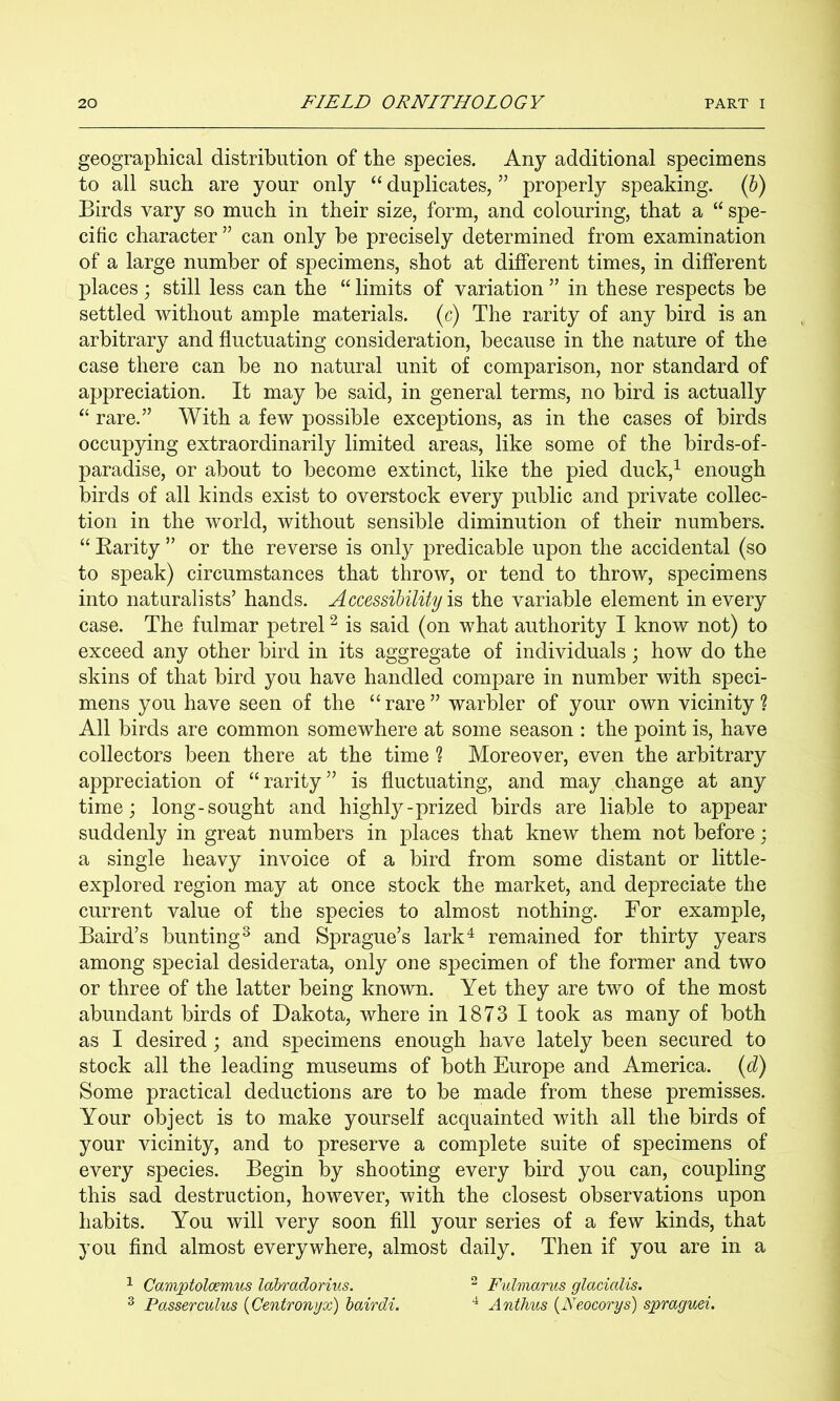 geographical distribution of the species. Any additional specimens to all such are your only “ duplicates, ” properly speaking. (6) Birds vary so much in their size, form, and colouring, that a “ spe- cific character ” can only be precisely determined from examination of a large number of specimens, shot at different times, in different places; still less can the “ limits of variation ” in these respects be settled without ample materials, (c) The rarity of any bird is an arbitrary and fluctuating consideration, because in the nature of the case there can be no natural unit of comparison, nor standard of appreciation. It may be said, in general terms, no bird is actually ‘‘ rare.” With a few possible exceptions, as in the cases of birds occupying extraordinarily limited areas, like some of the birds-of- paradise, or about to become extinct, like the pied duck,^ enough birds of all kinds exist to overstock every public and private collec- tion in the world, without sensible diminution of their numbers. “ Karity ” or the reverse is only predicable upon the accidental (so to speak) circumstances that throw, or tend to throw, specimens into naturalists’ hands. Accessibility the variable element in every case. The fulmar petrel ^ is said (on what authority I know not) to exceed any other bird in its aggregate of individuals; how do the skins of that bird you have handled compare in number with speci- mens you have seen of the “rare” warbler of your own vicinity? All birds are common somewhere at some season : the point is, have collectors been there at the time ? Moreover, even the arbitrary appreciation of “rarity” is fluctuating, and may change at any time; long-sought and highly-prized birds are liable to appear suddenly in great numbers in places that knew them not before; a single heavy invoice of a bird from some distant or little- explored region may at once stock the market, and depreciate the current value of the species to almost nothing. For example, Baird’s bunting^ and Sprague’s lark‘d remained for thirty years among special desiderata, only one specimen of the former and two or three of the latter being known. Yet they are two of the most abundant birds of Dakota, where in 1873 I took as many of both as I desired; and specimens enough have lately been secured to stock all the leading museums of both Europe and America, {d) Some practical deductions are to be made from these premisses. Your object is to make yourself acquainted with all the birds of your vicinity, and to preserve a complete suite of specimens of every species. Begin by shooting every bird you can, coupling this sad destruction, however, with the closest observations upon habits. You will very soon fill your series of a few kinds, that you find almost everywhere, almost daily. Then if you are in a ^ Camptolcemus Idbradorius. ^ Fulmarus glacialis. ^ Passer cuius {Centronyx) hairdi. Anthus {Neocorys) spraguei.